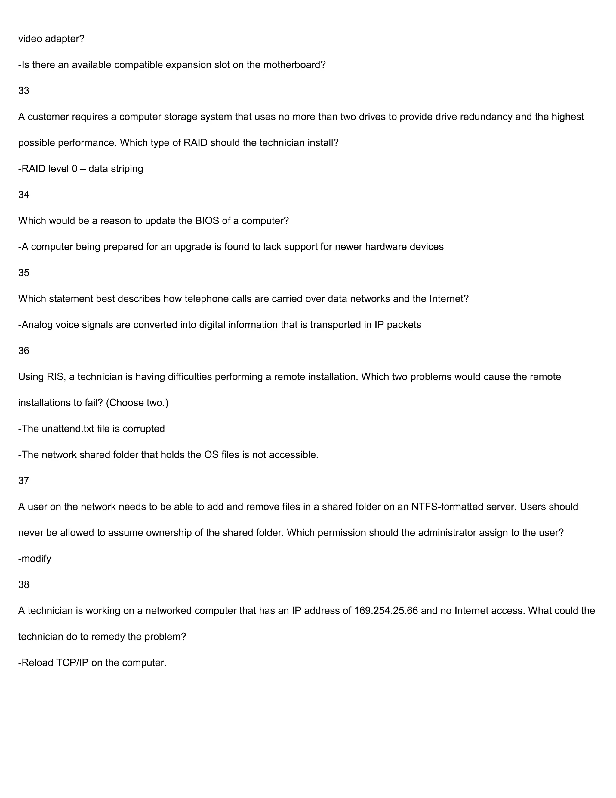video adapter?

-Is there an available compatible expansion slot on the motherboard?

33

A customer requires a computer storage system that uses no more than two drives to provide drive redundancy and the highest

possible performance. Which type of RAID should the technician install?

-RAID level 0 – data striping

34

Which would be a reason to update the BIOS of a computer?

-A computer being prepared for an upgrade is found to lack support for newer hardware devices

35

Which statement best describes how telephone calls are carried over data networks and the Internet?

-Analog voice signals are converted into digital information that is transported in IP packets

36

Using RIS, a technician is having difficulties performing a remote installation. Which two problems would cause the remote

installations to fail? (Choose two.)

-The unattend.txt file is corrupted

-The network shared folder that holds the OS files is not accessible.

37

A user on the network needs to be able to add and remove files in a shared folder on an NTFS-formatted server. Users should

never be allowed to assume ownership of the shared folder. Which permission should the administrator assign to the user?

-modify

38

A technician is working on a networked computer that has an IP address of 169.254.25.66 and no Internet access. What could the

technician do to remedy the problem?

-Reload TCP/IP on the computer.
 