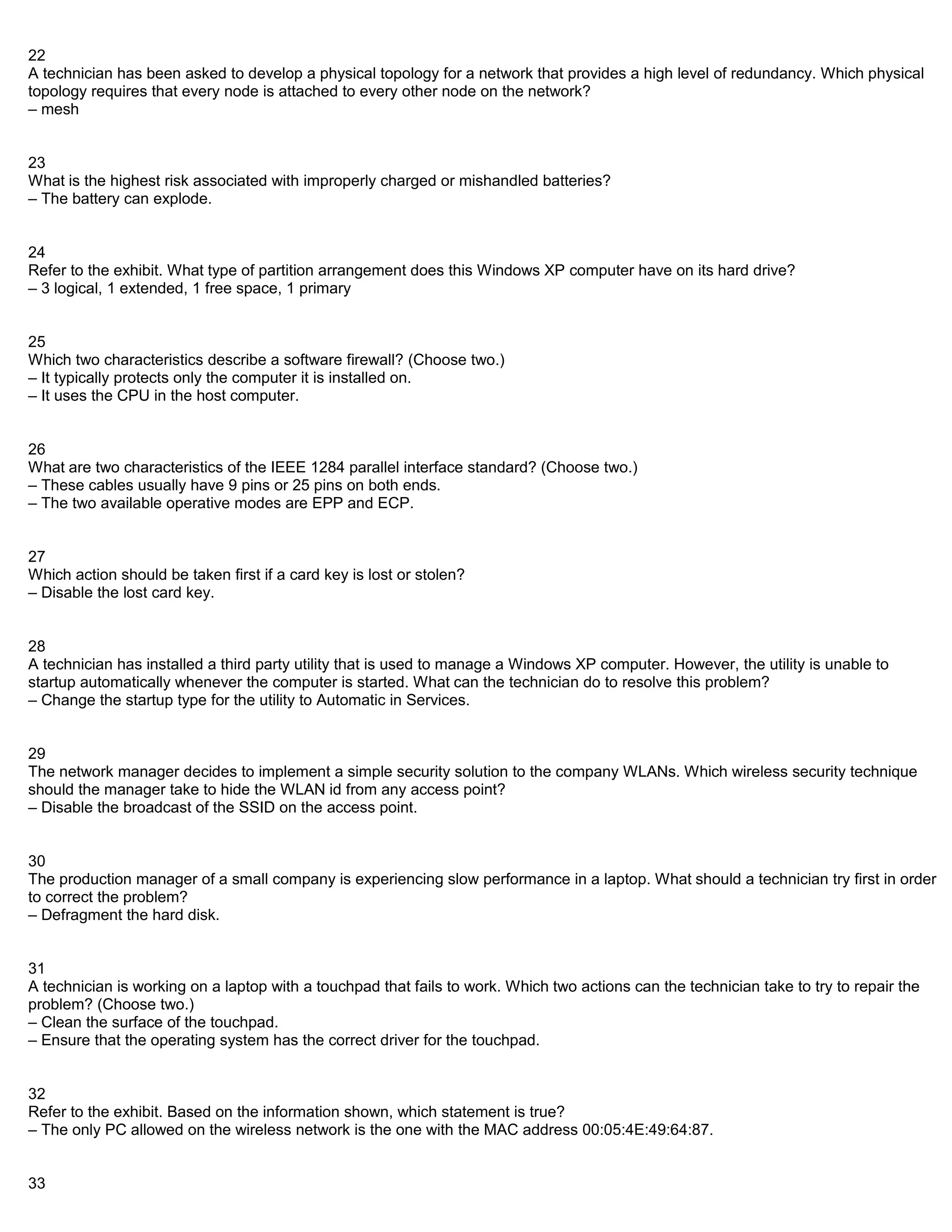 22
A technician has been asked to develop a physical topology for a network that provides a high level of redundancy. Which physical
topology requires that every node is attached to every other node on the network?
– mesh


23
What is the highest risk associated with improperly charged or mishandled batteries?
– The battery can explode.


24
Refer to the exhibit. What type of partition arrangement does this Windows XP computer have on its hard drive?
– 3 logical, 1 extended, 1 free space, 1 primary


25
Which two characteristics describe a software firewall? (Choose two.)
– It typically protects only the computer it is installed on.
– It uses the CPU in the host computer.


26
What are two characteristics of the IEEE 1284 parallel interface standard? (Choose two.)
– These cables usually have 9 pins or 25 pins on both ends.
– The two available operative modes are EPP and ECP.


27
Which action should be taken first if a card key is lost or stolen?
– Disable the lost card key.


28
A technician has installed a third party utility that is used to manage a Windows XP computer. However, the utility is unable to
startup automatically whenever the computer is started. What can the technician do to resolve this problem?
– Change the startup type for the utility to Automatic in Services.


29
The network manager decides to implement a simple security solution to the company WLANs. Which wireless security technique
should the manager take to hide the WLAN id from any access point?
– Disable the broadcast of the SSID on the access point.


30
The production manager of a small company is experiencing slow performance in a laptop. What should a technician try first in order
to correct the problem?
– Defragment the hard disk.


31
A technician is working on a laptop with a touchpad that fails to work. Which two actions can the technician take to try to repair the
problem? (Choose two.)
– Clean the surface of the touchpad.
– Ensure that the operating system has the correct driver for the touchpad.


32
Refer to the exhibit. Based on the information shown, which statement is true?
– The only PC allowed on the wireless network is the one with the MAC address 00:05:4E:49:64:87.


33
 