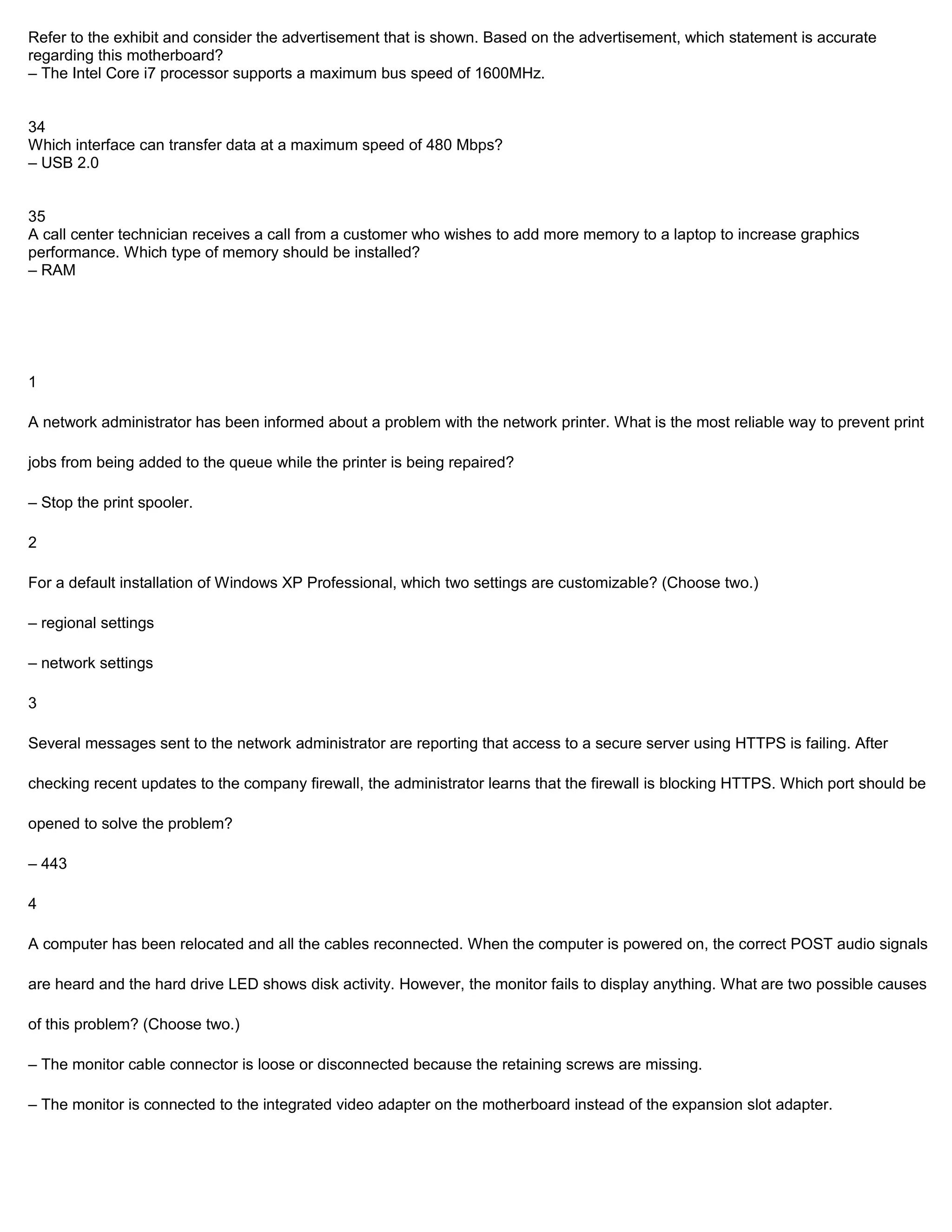 Refer to the exhibit and consider the advertisement that is shown. Based on the advertisement, which statement is accurate
regarding this motherboard?
– The Intel Core i7 processor supports a maximum bus speed of 1600MHz.


34
Which interface can transfer data at a maximum speed of 480 Mbps?
– USB 2.0


35
A call center technician receives a call from a customer who wishes to add more memory to a laptop to increase graphics
performance. Which type of memory should be installed?
– RAM




1

A network administrator has been informed about a problem with the network printer. What is the most reliable way to prevent print

jobs from being added to the queue while the printer is being repaired?

– Stop the print spooler.

2

For a default installation of Windows XP Professional, which two settings are customizable? (Choose two.)

– regional settings

– network settings

3

Several messages sent to the network administrator are reporting that access to a secure server using HTTPS is failing. After

checking recent updates to the company firewall, the administrator learns that the firewall is blocking HTTPS. Which port should be

opened to solve the problem?

– 443

4

A computer has been relocated and all the cables reconnected. When the computer is powered on, the correct POST audio signals

are heard and the hard drive LED shows disk activity. However, the monitor fails to display anything. What are two possible causes

of this problem? (Choose two.)

– The monitor cable connector is loose or disconnected because the retaining screws are missing.

– The monitor is connected to the integrated video adapter on the motherboard instead of the expansion slot adapter.
 