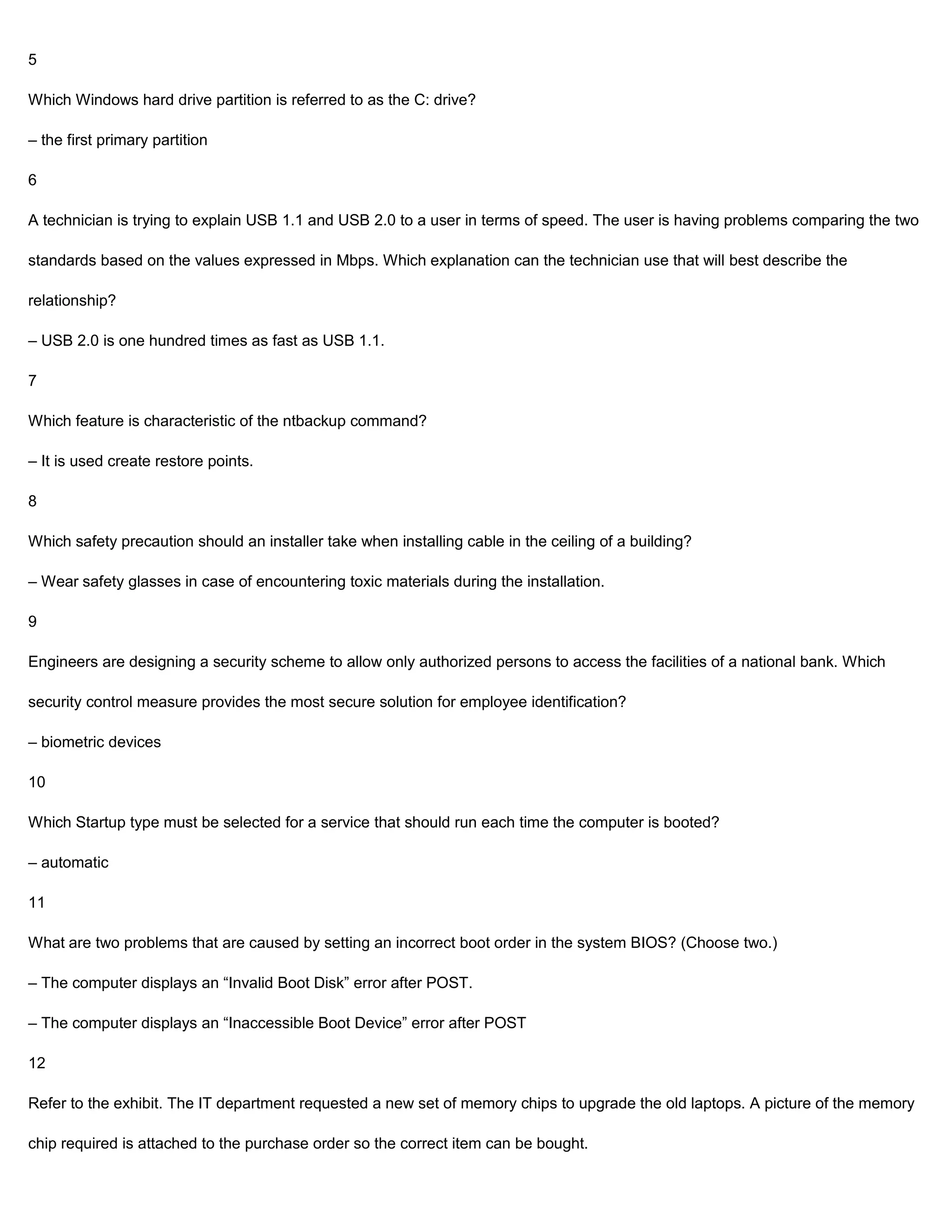 5

Which Windows hard drive partition is referred to as the C: drive?

– the first primary partition

6

A technician is trying to explain USB 1.1 and USB 2.0 to a user in terms of speed. The user is having problems comparing the two

standards based on the values expressed in Mbps. Which explanation can the technician use that will best describe the

relationship?

– USB 2.0 is one hundred times as fast as USB 1.1.

7

Which feature is characteristic of the ntbackup command?

– It is used create restore points.

8

Which safety precaution should an installer take when installing cable in the ceiling of a building?

– Wear safety glasses in case of encountering toxic materials during the installation.

9

Engineers are designing a security scheme to allow only authorized persons to access the facilities of a national bank. Which

security control measure provides the most secure solution for employee identification?

– biometric devices

10

Which Startup type must be selected for a service that should run each time the computer is booted?

– automatic

11

What are two problems that are caused by setting an incorrect boot order in the system BIOS? (Choose two.)

– The computer displays an “Invalid Boot Disk” error after POST.

– The computer displays an “Inaccessible Boot Device” error after POST

12

Refer to the exhibit. The IT department requested a new set of memory chips to upgrade the old laptops. A picture of the memory

chip required is attached to the purchase order so the correct item can be bought.
 