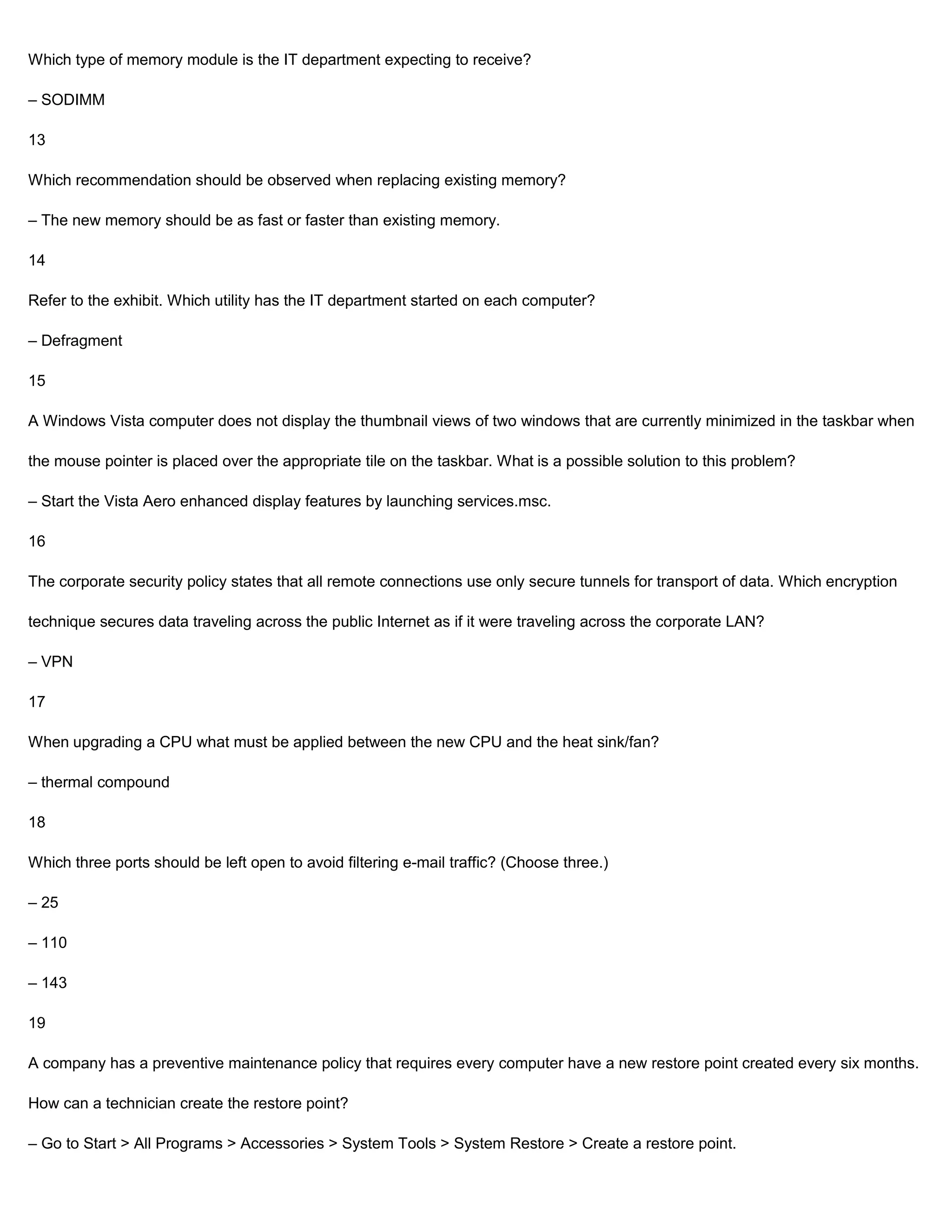 Which type of memory module is the IT department expecting to receive?

– SODIMM

13

Which recommendation should be observed when replacing existing memory?

– The new memory should be as fast or faster than existing memory.

14

Refer to the exhibit. Which utility has the IT department started on each computer?

– Defragment

15

A Windows Vista computer does not display the thumbnail views of two windows that are currently minimized in the taskbar when

the mouse pointer is placed over the appropriate tile on the taskbar. What is a possible solution to this problem?

– Start the Vista Aero enhanced display features by launching services.msc.

16

The corporate security policy states that all remote connections use only secure tunnels for transport of data. Which encryption

technique secures data traveling across the public Internet as if it were traveling across the corporate LAN?

– VPN

17

When upgrading a CPU what must be applied between the new CPU and the heat sink/fan?

– thermal compound

18

Which three ports should be left open to avoid filtering e-mail traffic? (Choose three.)

– 25

– 110

– 143

19

A company has a preventive maintenance policy that requires every computer have a new restore point created every six months.

How can a technician create the restore point?

– Go to Start > All Programs > Accessories > System Tools > System Restore > Create a restore point.
 