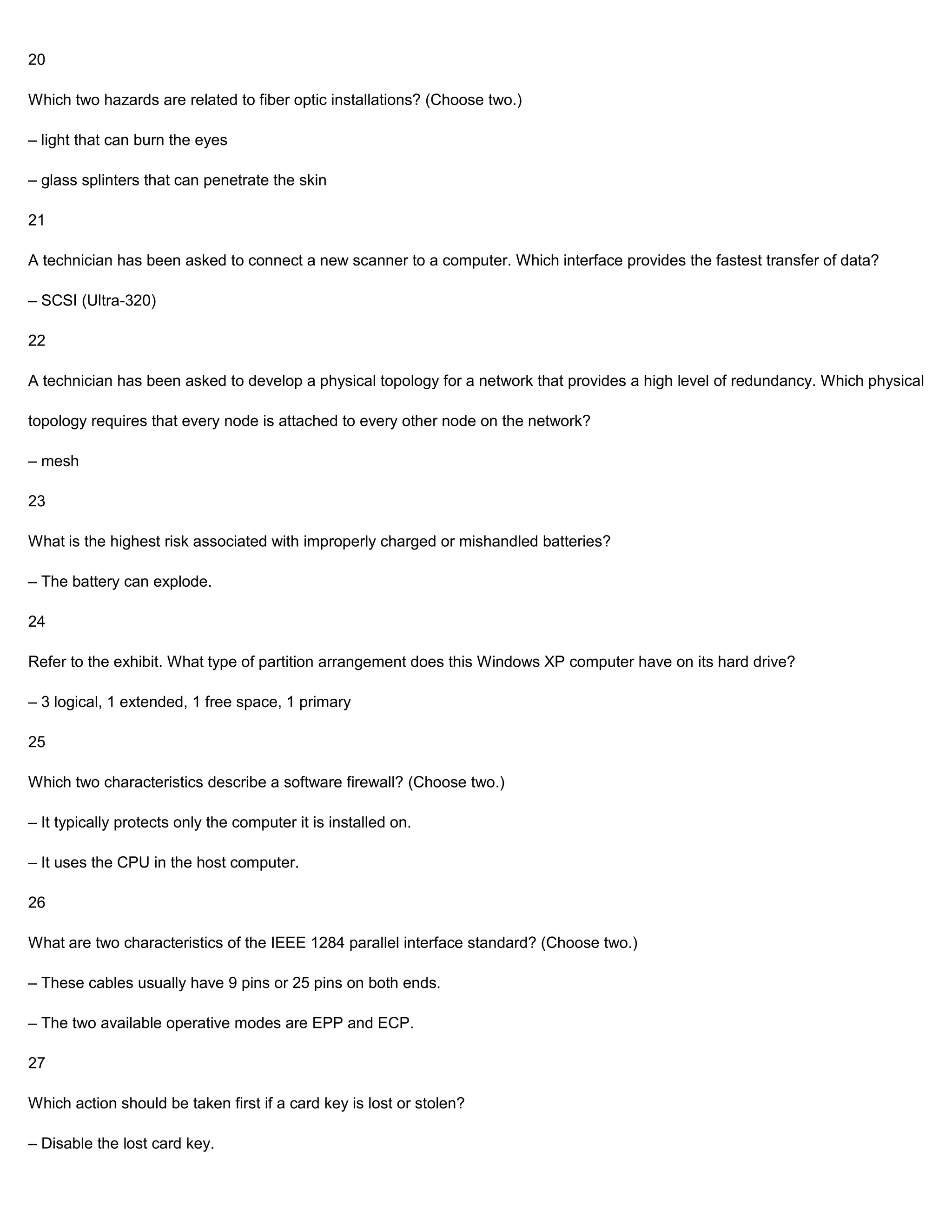 20

Which two hazards are related to fiber optic installations? (Choose two.)

– light that can burn the eyes

– glass splinters that can penetrate the skin

21

A technician has been asked to connect a new scanner to a computer. Which interface provides the fastest transfer of data?

– SCSI (Ultra-320)

22

A technician has been asked to develop a physical topology for a network that provides a high level of redundancy. Which physical

topology requires that every node is attached to every other node on the network?

– mesh

23

What is the highest risk associated with improperly charged or mishandled batteries?

– The battery can explode.

24

Refer to the exhibit. What type of partition arrangement does this Windows XP computer have on its hard drive?

– 3 logical, 1 extended, 1 free space, 1 primary

25

Which two characteristics describe a software firewall? (Choose two.)

– It typically protects only the computer it is installed on.

– It uses the CPU in the host computer.

26

What are two characteristics of the IEEE 1284 parallel interface standard? (Choose two.)

– These cables usually have 9 pins or 25 pins on both ends.

– The two available operative modes are EPP and ECP.

27

Which action should be taken first if a card key is lost or stolen?

– Disable the lost card key.
 