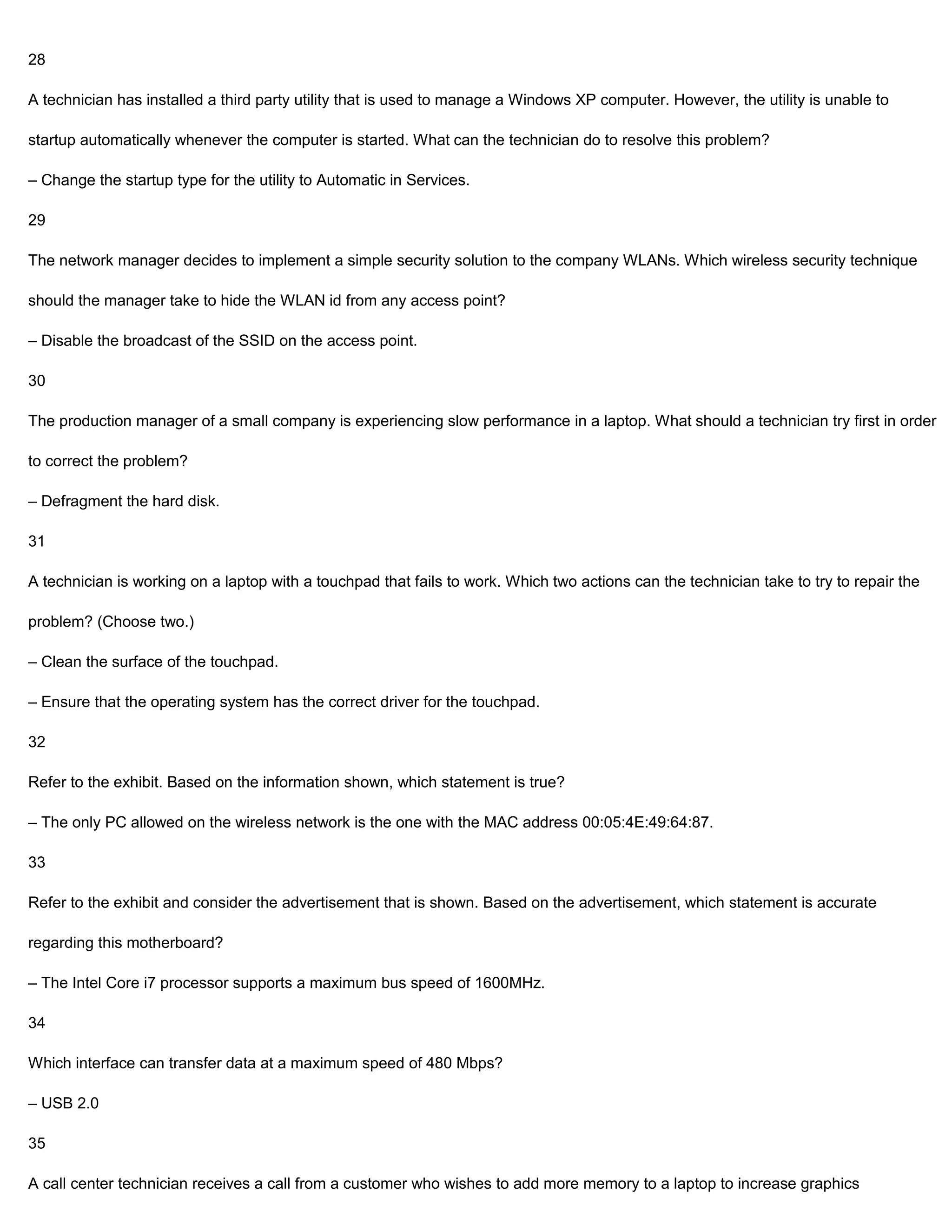 28

A technician has installed a third party utility that is used to manage a Windows XP computer. However, the utility is unable to

startup automatically whenever the computer is started. What can the technician do to resolve this problem?

– Change the startup type for the utility to Automatic in Services.

29

The network manager decides to implement a simple security solution to the company WLANs. Which wireless security technique

should the manager take to hide the WLAN id from any access point?

– Disable the broadcast of the SSID on the access point.

30

The production manager of a small company is experiencing slow performance in a laptop. What should a technician try first in order

to correct the problem?

– Defragment the hard disk.

31

A technician is working on a laptop with a touchpad that fails to work. Which two actions can the technician take to try to repair the

problem? (Choose two.)

– Clean the surface of the touchpad.

– Ensure that the operating system has the correct driver for the touchpad.

32

Refer to the exhibit. Based on the information shown, which statement is true?

– The only PC allowed on the wireless network is the one with the MAC address 00:05:4E:49:64:87.

33

Refer to the exhibit and consider the advertisement that is shown. Based on the advertisement, which statement is accurate

regarding this motherboard?

– The Intel Core i7 processor supports a maximum bus speed of 1600MHz.

34

Which interface can transfer data at a maximum speed of 480 Mbps?

– USB 2.0

35

A call center technician receives a call from a customer who wishes to add more memory to a laptop to increase graphics
 