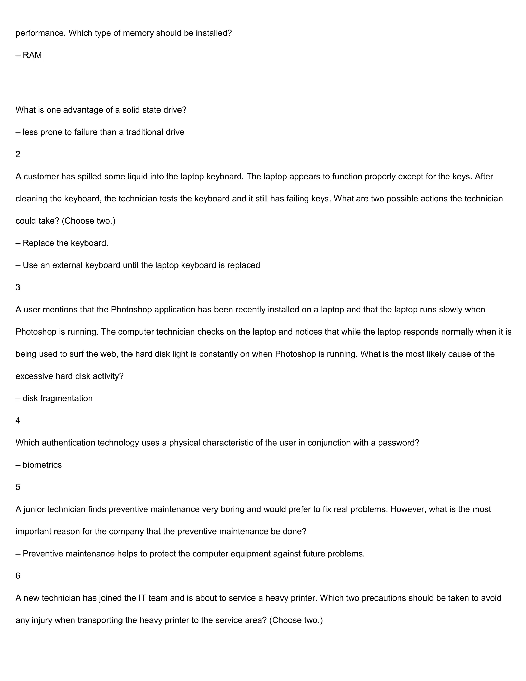 performance. Which type of memory should be installed?

– RAM




What is one advantage of a solid state drive?

– less prone to failure than a traditional drive

2

A customer has spilled some liquid into the laptop keyboard. The laptop appears to function properly except for the keys. After

cleaning the keyboard, the technician tests the keyboard and it still has failing keys. What are two possible actions the technician

could take? (Choose two.)

– Replace the keyboard.

– Use an external keyboard until the laptop keyboard is replaced

3

A user mentions that the Photoshop application has been recently installed on a laptop and that the laptop runs slowly when

Photoshop is running. The computer technician checks on the laptop and notices that while the laptop responds normally when it is

being used to surf the web, the hard disk light is constantly on when Photoshop is running. What is the most likely cause of the

excessive hard disk activity?

– disk fragmentation

4

Which authentication technology uses a physical characteristic of the user in conjunction with a password?

– biometrics

5

A junior technician finds preventive maintenance very boring and would prefer to fix real problems. However, what is the most

important reason for the company that the preventive maintenance be done?

– Preventive maintenance helps to protect the computer equipment against future problems.

6

A new technician has joined the IT team and is about to service a heavy printer. Which two precautions should be taken to avoid

any injury when transporting the heavy printer to the service area? (Choose two.)
 