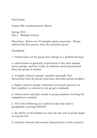 Final Exam
Comm 300: Communication Theory
Spring 2014
Part I: Multiple-Choice
Directions: Below are 35 multiple-choice questions. Please
indicate the best answer from the selections given.
Groupthink
1. Cohesiveness of the group may emerge as a problem because
a. cohesiveness is generally experienced in the same manner
across groups, and the results of cohesion can be generalized
from one group to another
b. in highly cohesive groups, members generally feel
dissatisfied with the group experience and other group members
c. highly cohesive groups sometimes exert great pressure on
their members to conform to the group's standards.
d. cohesiveness typically results in group members resisting the
temptation to conform
2. All of the following are conditions that may lead to
groupthink occurring EXCEPT
a. the ability of all members to step into the role of group leader
at a given time
b. stressful internal and external characteristics of the situation
 