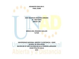 ADVANCED ENGLISH II:
FINAL EXAM
DANI MAURICIO ORDOÑEZ URBANO
ID: 1082775854
GROUP: 288
MÓNICA DEL ROSARIO GUILLEN
TUTOR
UNIVERSIDAD NACIONAL ABIERTA Y A DISTANCIA – UNAD
SCHOOL OF EDUCATION
BACHELOR OF ARTS IN ENGLISH AS A FOREIGN LANGUAGE
CEAD PITALITO HUILA
2016
 