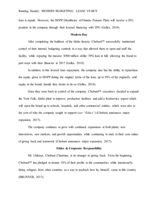 Running Header: MODERN BUDGETING: LEASE VS BUY
loan is repaid. However, the HOPP (Healthcare of Ontario Pension Plan) will receive a 20%
position in the company through their levered financing with TPG (Gelles, 2018)
Modern Day
After completing the buildout of the Idaho factory, Chobani™ successfully maintained
control of their internal budgeting controls in a way that allowed them to open and staff the
facility, while repaying the massive $900 million dollar TPG loan in full, allowing the brand to
part ways with their financier in 2017 (Gelles, 2018).
In addition to this levered loan repayment, the company also has the ability to repurchase
the equity given to HOPP during the original terms of the loan, up to 50% of the originally sold
equity in the brand, should they desire to do so (Gelles, 2018).
Once they were back in control of the company, Chobani™ executives decided to expand
the Twin Falls, Idaho plant to improve production facilities and add a foodservice aspect which
will open the brand up to schools, hospitals, and other commercial entities, which were also at
the core of who the company sought to support (see “Ethics”) (Chobani announces major
expansion, 2017).
The company continues to grow with continued expansions at both plants, new
innovations, new markets, and growth opportunities while continuing to stick to their core values
of giving back and teamwork (Chobani announces major expansion, 2017).
Ethics & Corporate Responsibility
Mr. Ulukaya, Chobani Chairman, is no stranger to giving back. From the beginning,
Chobani™ has pledged to donate 10% of their profits to the communities while intentionally
hiring refugees from other countries as a way to payback how he, himself, came to this country
(BRUNNER, 2017).
 