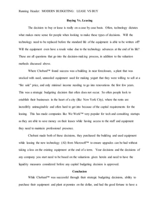 Running Header: MODERN BUDGETING: LEASE VS BUY
Buying Vs. Leasing
The decision to buy or lease is really on a case by case basis. Often, technology dictates
what makes more sense for people when looking to make these types of decisions. Will the
technology need to be replaced before the standard life of the equipment is able to be written off?
Will the equipment even have a resale value due to the technology advances at the end of its life?
These are all questions that go into the decision-making process, in addition to the valuation
methods discussed above.
Where Chobani™ found success was a building in near foreclosure, a plant that was
stocked with used, unneeded equipment used for making yogurt that they were willing to sell at a
“fire sale” price, and only minimal income needing to go into renovations the first few years.
This was a strategic budgeting decision that often does not occur. So often people look to
establish their businesses in the heart of a city (like New York City), where the rents are
incredibly unimaginable and often hard to get into because of the capital requirements for the
leasing. This has made companies like We Work™ very popular for tech and consulting startups
as they are able to save money on their leases while having access to the staff and equipment
they need to maintain professional presence.
Chobani made both of these decisions, they purchased the building and used equipment
while leasing the new technology (AI) from Microsoft™ to ensure upgrades can be had without
taking a loss on the existing equipment at the end of a term. Your decisions and the decisions of
any company you start need to be based on the valuations given herein and need to have the
liquidity measures considered before any capital budgeting decision is approved.
Conclusion
While Chobani™ was successful through their strategic budgeting decisions, ability to
purchase their equipment and plant at pennies on the dollar, and had the good fortune to have a
 
