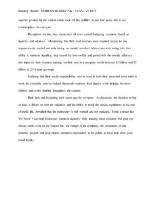 Running Header: MODERN BUDGETING: LEASE VS BUY
superior product hit the market which took off like wildfire in just four years, this is not
commonplace for everyone.
Throughout the run, they maintained all strict capital budgeting decisions based on
liquidity and valuation. Maintaining that their cash reserves were required to pay for any
improvements needed and only taking on outside investors when costs were eating into their
ability to maintain liquidity, they repaid the loan swiftly and parted with the outside influence
that impacted their decision making, on their way to a company worth between $3 billion and $5
billion in 2016 (and growing).
Realizing that their social responsibility was to those in both their areas and those most at
need, the charitable arm has helped thousands maintain food dignity while helping homeless
shelters and at-risk families throughout the country.
Their luck and budgeting isn’t status quo for everyone. As discussed, the decision to buy
or lease is driven on both the valuation and the ability to resell the needed equipment at the end
of useful life, provided that the technology is still wanted and not outdated. Using a space like
We Work™ can help businesses maintain liquidity while making these decisions but your eye
always needs to be on the bottom line, the budget of the company, the parameters of any
potential project, and your ethical standards represented in the public as these help drive your
brand loyalty.
 