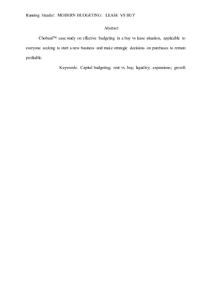 Running Header: MODERN BUDGETING: LEASE VS BUY
Abstract
Chobani™ case study on effective budgeting in a buy vs lease situation, applicable to
everyone seeking to start a new business and make strategic decisions on purchases to remain
profitable.
Keywords: Capital budgeting; rent vs. buy; liquidity; expansions; growth
 