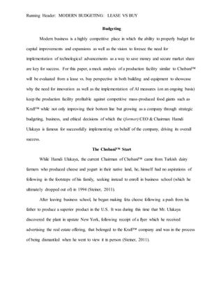 Running Header: MODERN BUDGETING: LEASE VS BUY
Budgeting
Modern business is a highly competitive place in which the ability to properly budget for
capital improvements and expansions as well as the vision to foresee the need for
implementation of technological advancements as a way to save money and secure market share
are key for success. For this paper, a mock analysis of a production facility similar to Chobani™
will be evaluated from a lease vs. buy perspective in both building and equipment to showcase
why the need for innovation as well as the implementation of AI measures (on an ongoing basis)
keep the production facility profitable against competitive mass-produced food giants such as
Kraft™ while not only improving their bottom line but growing as a company through strategic
budgeting, business, and ethical decisions of which the (former) CEO & Chairman Hamdi
Ulukaya is famous for successfully implementing on behalf of the company, driving its overall
success.
The Chobani™ Start
While Hamdi Ulukaya, the current Chairman of Chobani™ came from Turkish dairy
farmers who produced cheese and yogurt in their native land, he, himself had no aspirations of
following in the footsteps of his family, seeking instead to enroll in business school (which he
ultimately dropped out of) in 1994 (Steiner, 2011).
After leaving business school, he began making feta cheese following a push from his
father to produce a superior product in the U.S. It was during this time that Mr. Ulukaya
discovered the plant in upstate New York, following receipt of a flyer which he received
advertising the real estate offering, that belonged to the Kraft™ company and was in the process
of being dismantled when he went to view it in person (Steiner, 2011).
 