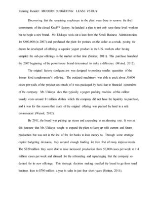 Running Header: MODERN BUDGETING: LEASE VS BUY
Discovering that the remaining employees in the plant were there to remove the final
components of the closed Kraft™ factory, he hatched a plan to not only save these loyal workers
but to begin a new brand. Mr. Ulukaya took out a loan from the Small Business Administration
for $800,000 (in 2007) and purchased the plant for pennies on the dollar as a result, paving the
dream he developed of offering a superior yogurt product in the U.S. markets after having
sampled the sub-par offerings in the market at that time (Steiner, 2011). This purchase launched
the 2007 beginning of the powerhouse brand determined to make a difference (Weisul, 2012).
The original factory configuration was designed to produce smaller quantities of the
former food conglomerate’s offering. The outdated machinery was able to pack about 50,000
cases per week of the product and much of it was packaged by hand due to financial constraints
of the company. Mr. Ulukaya sites that typically a yogurt packing machine of this caliber
usually costs around $1 million dollars which the company did not have the liquidity to purchase,
and it was for this reason that much of the original offering was packed by hand in a safe
environment (Weisul, 2012).
By 2011, the brand was picking up steam and expanding at an alarming rate. It was at
this juncture that Mr. Ulukaya sought to expand the plant to keep up with current and future
production but was not in the line of fire for banks to loan money to. Through some strategic
capital budgeting decisions, they secured enough funding for their first of many improvements.
The $220 million they were able to raise increased production from 50,000 cases per week to 1.4
million cases per week and allowed for the rebranding and repackaging that the company so
desired for its new offerings. This strategic decision making enabled the brand to go from small
business loan to $700 million a year in sales in just four short years (Steiner, 2011).
 