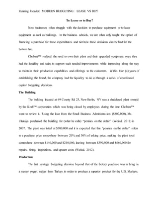 Running Header: MODERN BUDGETING: LEASE VS BUY
To Lease or to Buy?
New businesses often struggle with the decision to purchase equipment or to lease
equipment as well as buildings. In the business schools, we are often only taught the option of
financing a purchase for these expenditures and not how these decisions can be bad for the
bottom line.
Chobani™ realized the need to own their plant and their upgraded equipment once they
had the liquidity and sales to support such needed improvements while improving along the way
to maintain their production capabilities and offerings to the customers. Within four (4) years of
establishing the brand, the company had the liquidity to do so through a series of coordinated
capital budgeting decisions.
The Building
The building located at 69 County Rd 25, New Berlin, NY was a shuddered plant owned
by the Kraft™ corporation which was being closed by employees during the time Chobani™
went to review it. Using the loan from the Small Business Administration ($800,000), Mr.
Ulukaya purchased the building for (what he calls) “pennies on the dollar” (Weisul, 2012) in
2007. The plant was listed at $700,000 and it is expected that this “pennies on the dollar” refers
to a purchase price somewhere between 20% and 30% of asking price, making the plant total
somewhere between $140,000 and $210,000, leaving between $590,000 and $660,000 for
repairs, hiring, inspections, and upstart costs (Weisul, 2012).
Production
The first strategic budgeting decision beyond that of the factory purchase was to bring in
a master yogurt maker from Turkey in order to produce a superior product for the U.S. Markets.
 