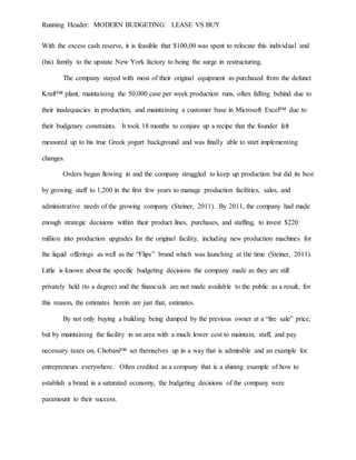 Running Header: MODERN BUDGETING: LEASE VS BUY
With the excess cash reserve, it is feasible that $100,00 was spent to relocate this individual and
(his) family to the upstate New York factory to being the surge in restructuring.
The company stayed with most of their original equipment as purchased from the defunct
Kraft™ plant, maintaining the 50,000 case per week production runs, often falling behind due to
their inadequacies in production, and maintaining a customer base in Microsoft Excel™ due to
their budgetary constraints. It took 18 months to conjure up a recipe that the founder felt
measured up to his true Greek yogurt background and was finally able to start implementing
changes.
Orders began flowing in and the company struggled to keep up production but did its best
by growing staff to 1,200 in the first few years to manage production facilities, sales, and
administrative needs of the growing company (Steiner, 2011). By 2011, the company had made
enough strategic decisions within their product lines, purchases, and staffing, to invest $220
million into production upgrades for the original facility, including new production machines for
the liquid offerings as well as the “Flips” brand which was launching at the time (Steiner, 2011).
Little is known about the specific budgeting decisions the company made as they are still
privately held (to a degree) and the financials are not made available to the public as a result, for
this reason, the estimates herein are just that, estimates.
By not only buying a building being dumped by the previous owner at a “fire sale” price,
but by maintaining the facility in an area with a much lower cost to maintain, staff, and pay
necessary taxes on, Chobani™ set themselves up in a way that is admirable and an example for
entrepreneurs everywhere. Often credited as a company that is a shining example of how to
establish a brand in a saturated economy, the budgeting decisions of the company were
paramount to their success.
 