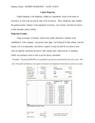Running Header: MODERN BUDGETING: LEASE VS BUY
Capital Budgeting
Capital budgeting is the budgeting of high-cost expenditures based on the return on
investment as well as the net present value of the investment. These calculations help establish
the payback period, valuation of the anticipated investment, rate of return, and other key factors
to help determine project viability.
Budgeting Examples
Using an example of estimates derived from public information obtained on the
establishment of the company, a net present value figure can be derived to help estimate what the
founder saw as an opportunity and turnover required to repay the debt he was about to incur
when he originally purchased the factory while making minor improvements to machinery
(which was purchased used) in order to get the factory operational.
Example: Assuming $400,000 was expended to get factory operational in first few years. The
first 18 months of business were spent on business development of the flavors and not on sales.
project cost 400,000.00$ WACC 13.23%
Revenue per year 70,000.00$ Profitability Index 1.32
Discount rate 3%
Company Equity 1,000,000.00$ NPV $160,892.17
Company Debt 800,000.00$ IRR 14%
Cost of Capital 8%
Cost of Debt 2.85% WACC 6.84%
Corporate Tax Rate 33%
Cash Flow
Cumulative Cash
Flow
Payback
Period
Year 0 (400,000.00)$ 0
1 70,000.00$ (330,000.00)$ 1
2 70,000.00$ (260,000.00)$ 1
3 70,000.00$ (190,000.00)$ 1
4 70,000.00$ (120,000.00)$ 1
5 70,000.00$ (50,000.00)$ 1
6 70,000.00$ 20,000.00$
7 70,000.00$ 90,000.00$
8 70,000.00$ 160,000.00$
9 70,000.00$ 230,000.00$
10 70,000.00$ 300,000.00$
11 70,000.00$ 370,000.00$
12 70,000.00$ 440,000.00$
Total 5
Life of equipment assumed 12 years
Cost of Capital 8%
PI $527,525.46 (cost of capital * inflow of cash)
$400,000.00 Absolute value of investment
Inflow/outflow(+) 1.32
 