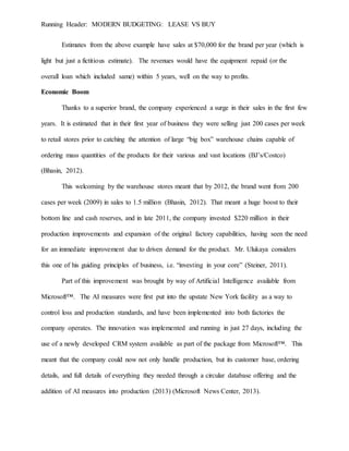 Running Header: MODERN BUDGETING: LEASE VS BUY
Estimates from the above example have sales at $70,000 for the brand per year (which is
light but just a fictitious estimate). The revenues would have the equipment repaid (or the
overall loan which included same) within 5 years, well on the way to profits.
Economic Boom
Thanks to a superior brand, the company experienced a surge in their sales in the first few
years. It is estimated that in their first year of business they were selling just 200 cases per week
to retail stores prior to catching the attention of large “big box” warehouse chains capable of
ordering mass quantities of the products for their various and vast locations (BJ’s/Costco)
(Bhasin, 2012).
This welcoming by the warehouse stores meant that by 2012, the brand went from 200
cases per week (2009) in sales to 1.5 million (Bhasin, 2012). That meant a huge boost to their
bottom line and cash reserves, and in late 2011, the company invested $220 million in their
production improvements and expansion of the original factory capabilities, having seen the need
for an immediate improvement due to driven demand for the product. Mr. Ulukaya considers
this one of his guiding principles of business, i.e. “investing in your core” (Steiner, 2011).
Part of this improvement was brought by way of Artificial Intelligence available from
Microsoft™. The AI measures were first put into the upstate New York facility as a way to
control loss and production standards, and have been implemented into both factories the
company operates. The innovation was implemented and running in just 27 days, including the
use of a newly developed CRM system available as part of the package from Microsoft™. This
meant that the company could now not only handle production, but its customer base, ordering
details, and full details of everything they needed through a circular database offering and the
addition of AI measures into production (2013) (Microsoft News Center, 2013).
 