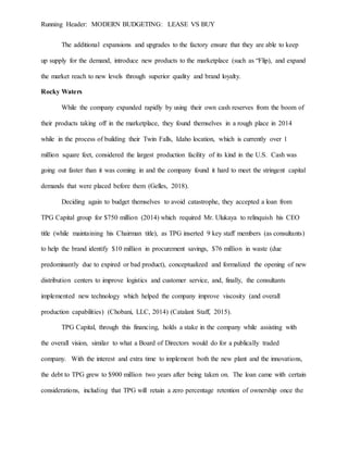 Running Header: MODERN BUDGETING: LEASE VS BUY
The additional expansions and upgrades to the factory ensure that they are able to keep
up supply for the demand, introduce new products to the marketplace (such as “Flip), and expand
the market reach to new levels through superior quality and brand loyalty.
Rocky Waters
While the company expanded rapidly by using their own cash reserves from the boom of
their products taking off in the marketplace, they found themselves in a rough place in 2014
while in the process of building their Twin Falls, Idaho location, which is currently over 1
million square feet, considered the largest production facility of its kind in the U.S. Cash was
going out faster than it was coming in and the company found it hard to meet the stringent capital
demands that were placed before them (Gelles, 2018).
Deciding again to budget themselves to avoid catastrophe, they accepted a loan from
TPG Capital group for $750 million (2014) which required Mr. Ulukaya to relinquish his CEO
title (while maintaining his Chairman title), as TPG inserted 9 key staff members (as consultants)
to help the brand identify $10 million in procurement savings, $76 million in waste (due
predominantly due to expired or bad product), conceptualized and formalized the opening of new
distribution centers to improve logistics and customer service, and, finally, the consultants
implemented new technology which helped the company improve viscosity (and overall
production capabilities) (Chobani, LLC, 2014) (Catalant Staff, 2015).
TPG Capital, through this financing, holds a stake in the company while assisting with
the overall vision, similar to what a Board of Directors would do for a publically traded
company. With the interest and extra time to implement both the new plant and the innovations,
the debt to TPG grew to $900 million two years after being taken on. The loan came with certain
considerations, including that TPG will retain a zero percentage retention of ownership once the
 