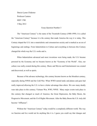 Darcie-Lynne Chidester
       Professor Cantera
       HIST 1700
       3 May 2012
                                      Essay Question Number 3


       The “American Century” is the name of the Twentieth Century (1900-1999). It is called

the “American Century” because it is the century that made America the way it is today. This

Century shaped the U.S. into a materialistic and consumerism society and is marked as an era of

beginnings and endings. From Industrialism to Culture and everything in between this Century

changed the whole way the U.S. works and is.


       When Industrialism advanced and more inventions were being made, the U.S. became

powered by the Economy and we became known as the “Economy of the World”. Also, our

culture was really created during this century. Music and Movies and Entertainment was created

and discovered, as well as sports.


       Because of the advance technology, this century became known as the bloodiest century,

especially during WWII and the Cold War. When WWII started tanks and planes and guns had

really improved allowing the U.S. to have a better advantage than others. We saw many deadly

wars take place in this century; Vietnam War, WWI, WWII. Many major events took place in

this century that changed so much of America; the Great Depression, the Baby Boom, the

Progressive Movement, and the Civil Rights Movement. After the Baby Boom the U.S. truly did

become “Affluenza”.


       Without the “American Century” today would be a completely different world. The way

we function and live would not be anything like it is. I guess you could say that changes and
 