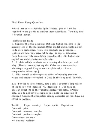 Final Exam Essay Questions
Notice that unless specifically instructed, you will not be
required to use graphs to answer these questions. You may find
it helpful though.
International Trade
1. Suppose that two countries (US and Cuba) conform to the
assumptions of the Heckscher-Ohlin model and initially do not
trade with each other. Only two products are produced—
textiles are labor intensive while steel is capital intensive.
Cuba has relatively more labor than does the US. Labor and
capital are mobile between industries.
A. Explain which products each country should export and
why. [That is, do not just say that Cuba has a comparative
advantage in good X—you must explain why it has a
comparative advantage.]
B. What would be the expected effect of opening trade on
wages and returns to capital in Cuba in the long run? Explain.
2. a. For the policies below, note a small country’s imposition
of the policy will increase (+), decrease (-), or have an
unclear effect (?) on the variables listed vertically. (Please
note, you do not have to explain; just note the direction of
change.) Assume that transfers among domestic citizens have no
effect on welfare.
Tariff Export subsidy Import quota Export tax
Domestic price
Domestic consumer surplus
Domestic producer surplus
Government revenue
Net national welfare
 