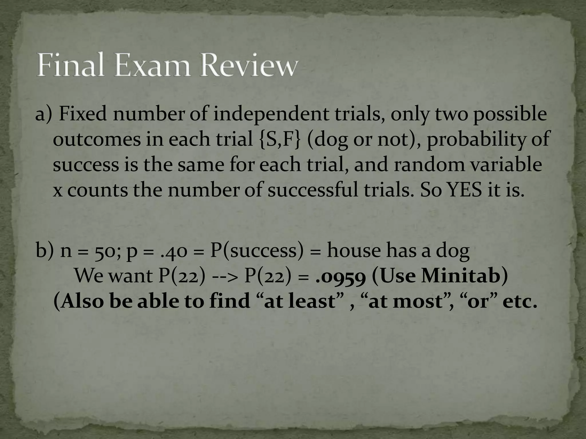 a) Fixed number of independent trials, only two possible
outcomes in each trial {S,F} (dog or not), probability of
success is the same for each trial, and random variable
x counts the number of successful trials. So YES it is.
b) n = 50; p = .40 = P(success) = house has a dog
We want P(22) --> P(22) = .0959 (Use Minitab)
(Also be able to find “at least” , “at most”, “or” etc.
 