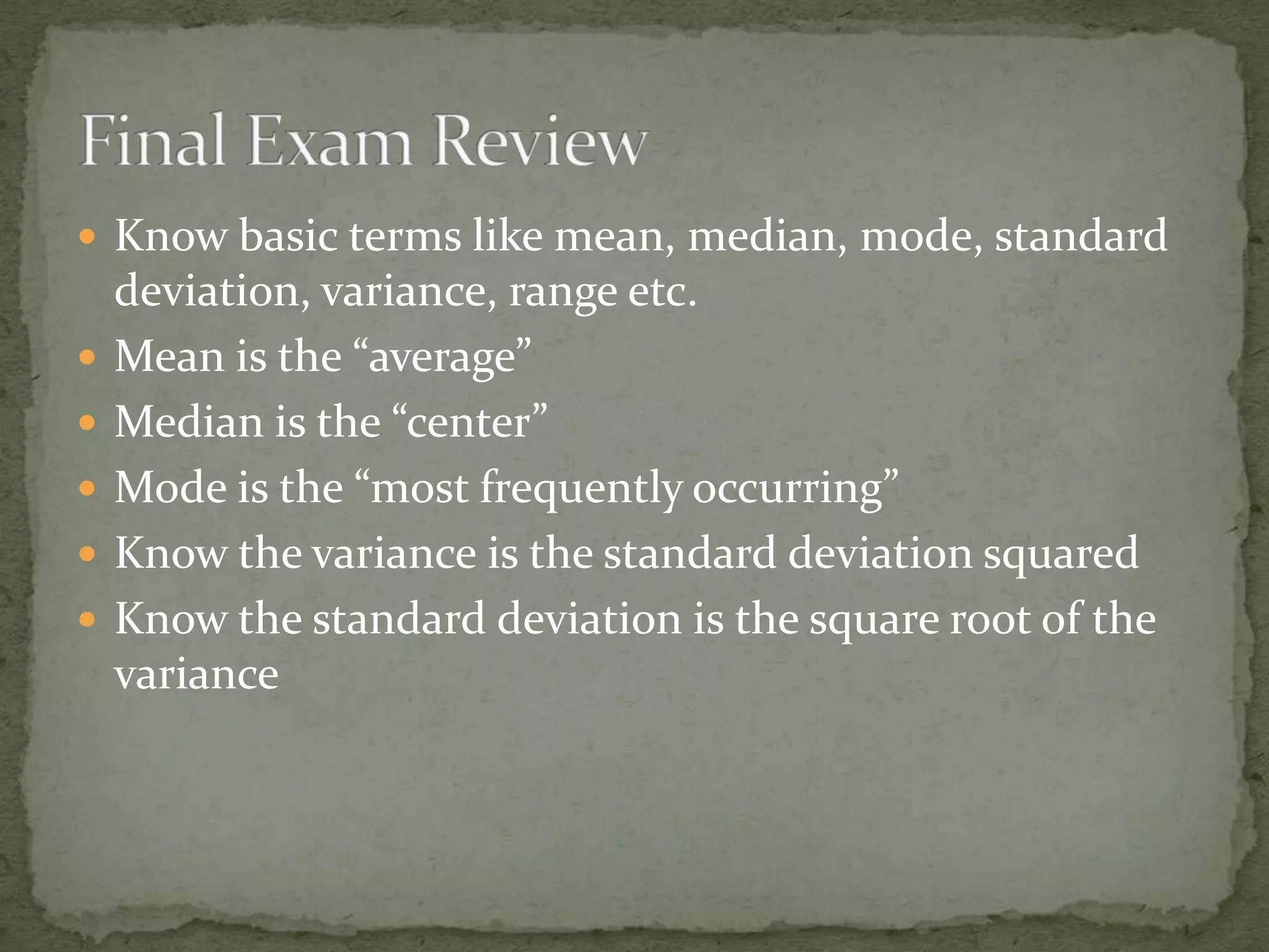  Know basic terms like mean, median, mode, standard
deviation, variance, range etc.
 Mean is the “average”
 Median is the “center”
 Mode is the “most frequently occurring”
 Know the variance is the standard deviation squared
 Know the standard deviation is the square root of the
variance
 