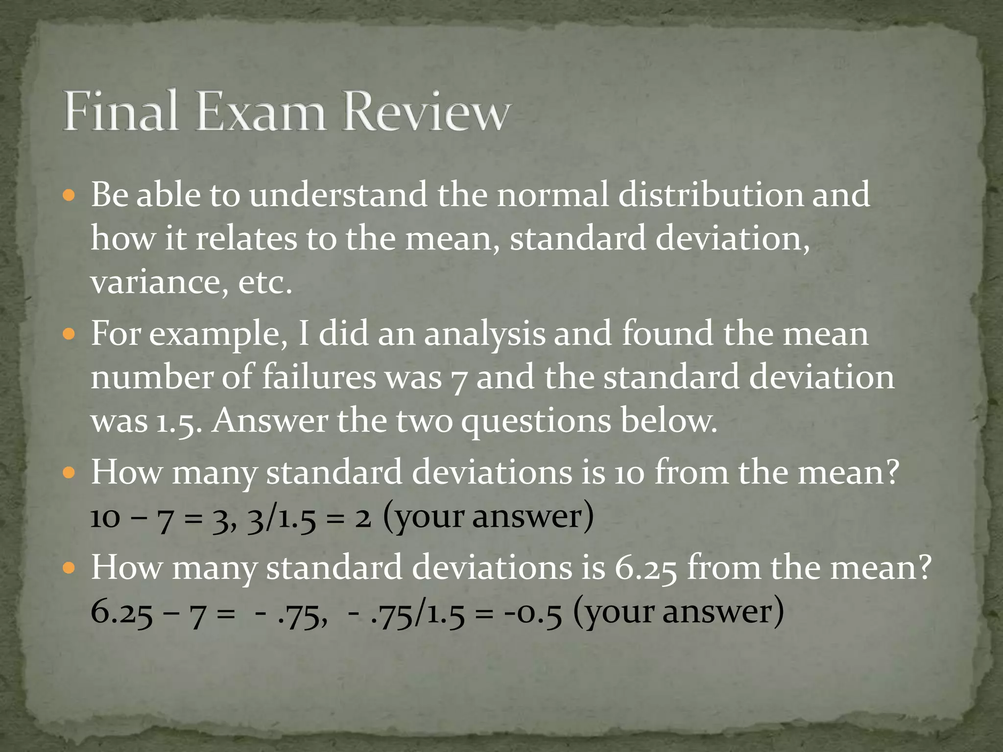  Be able to understand the normal distribution and
how it relates to the mean, standard deviation,
variance, etc.
 For example, I did an analysis and found the mean
number of failures was 7 and the standard deviation
was 1.5. Answer the two questions below.
 How many standard deviations is 10 from the mean?
10 – 7 = 3, 3/1.5 = 2 (your answer)
 How many standard deviations is 6.25 from the mean?
6.25 – 7 = - .75, - .75/1.5 = -0.5 (your answer)
 
