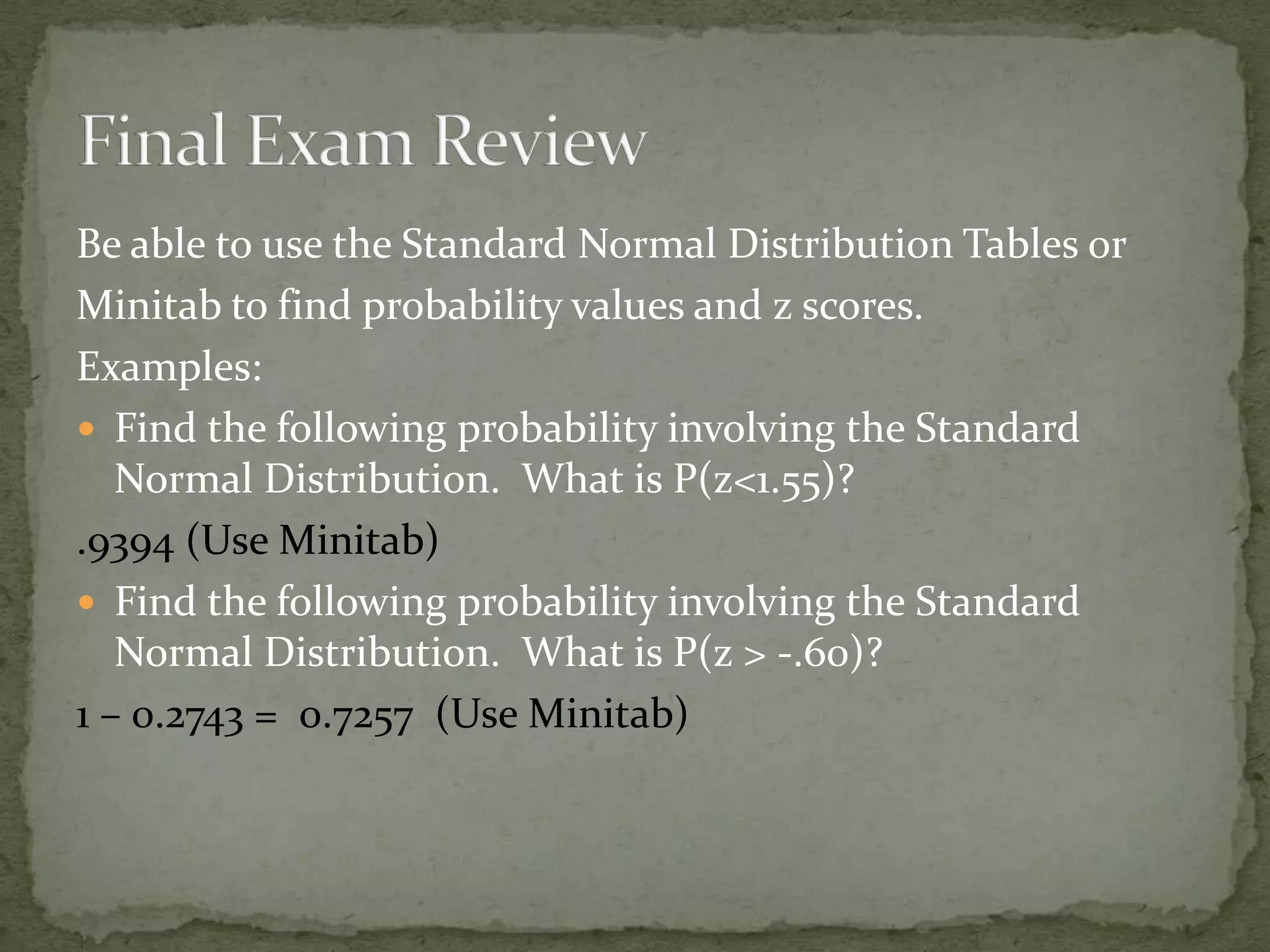 Be able to use the Standard Normal Distribution Tables or
Minitab to find probability values and z scores.
Examples:
 Find the following probability involving the Standard
Normal Distribution. What is P(z<1.55)?
.9394 (Use Minitab)
 Find the following probability involving the Standard
Normal Distribution. What is P(z > -.60)?
1 – 0.2743 = 0.7257 (Use Minitab)
 