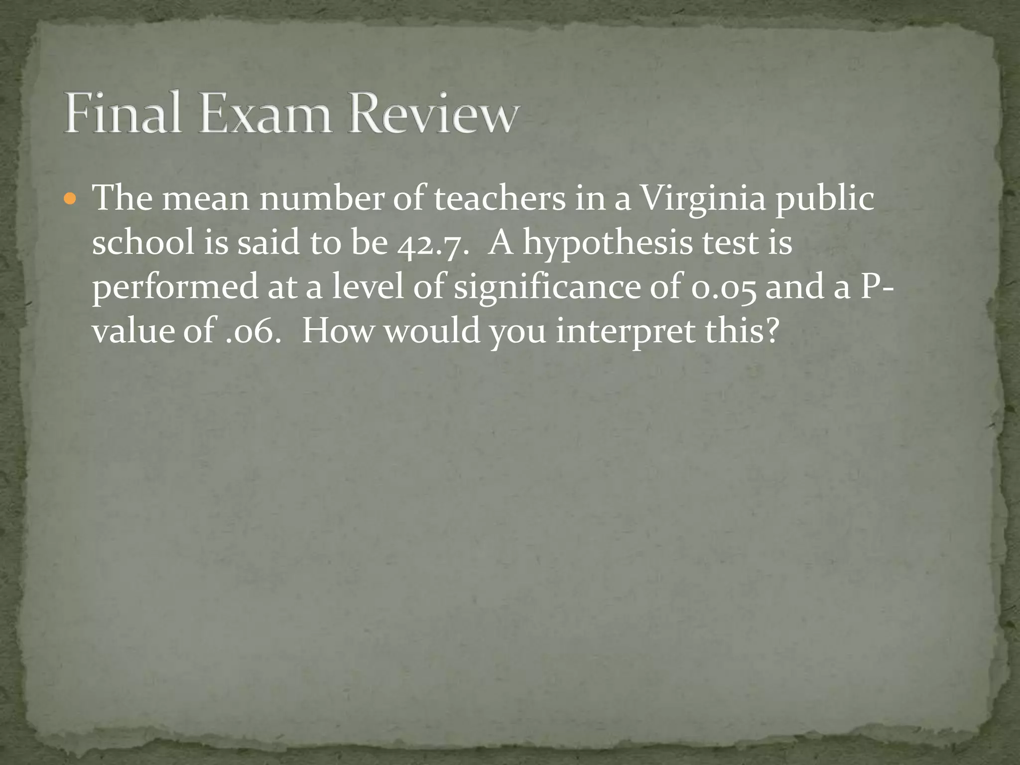  The mean number of teachers in a Virginia public
school is said to be 42.7. A hypothesis test is
performed at a level of significance of 0.05 and a P-
value of .06. How would you interpret this?
 