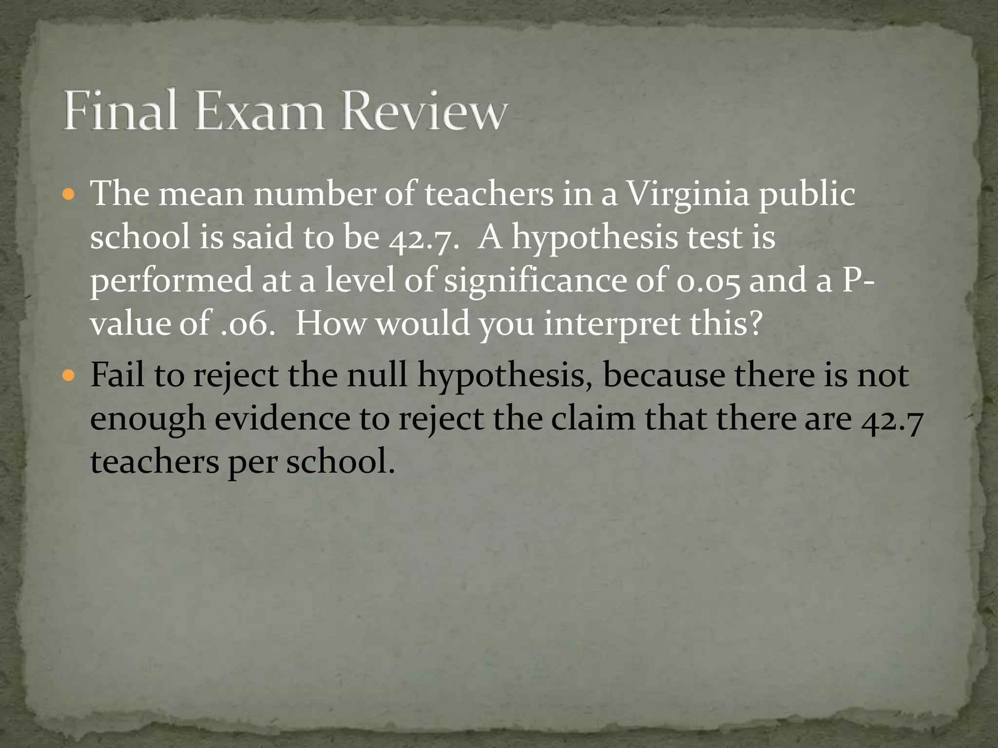  The mean number of teachers in a Virginia public
school is said to be 42.7. A hypothesis test is
performed at a level of significance of 0.05 and a P-
value of .06. How would you interpret this?
 Fail to reject the null hypothesis, because there is not
enough evidence to reject the claim that there are 42.7
teachers per school.
 