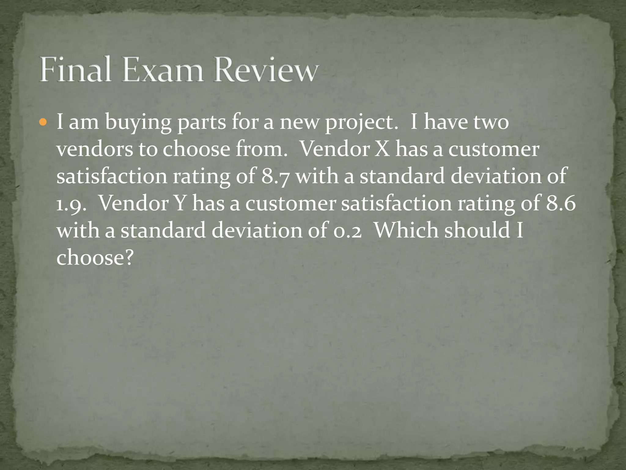  I am buying parts for a new project. I have two
vendors to choose from. Vendor X has a customer
satisfaction rating of 8.7 with a standard deviation of
1.9. Vendor Y has a customer satisfaction rating of 8.6
with a standard deviation of 0.2 Which should I
choose?
 