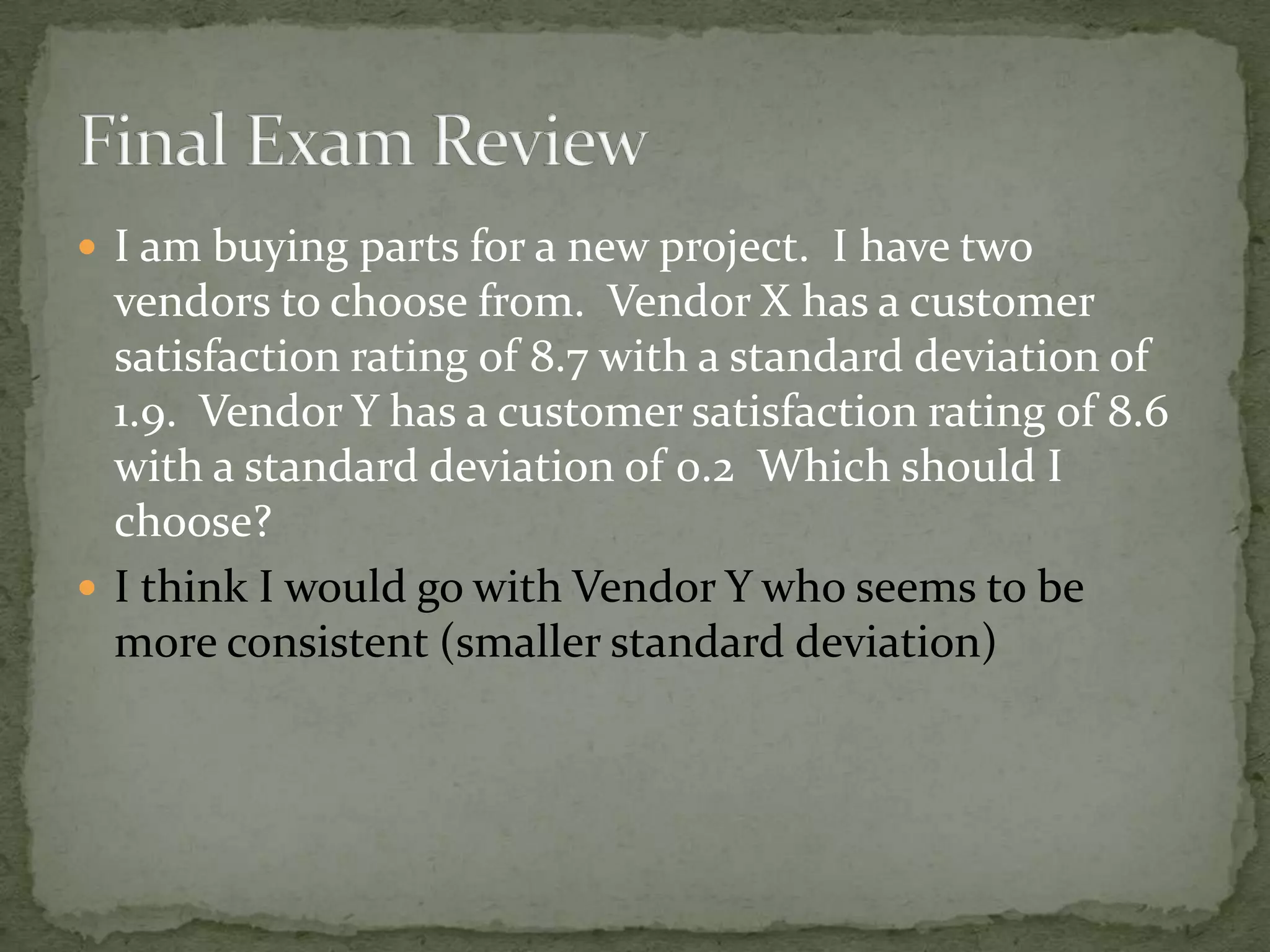  I am buying parts for a new project. I have two
vendors to choose from. Vendor X has a customer
satisfaction rating of 8.7 with a standard deviation of
1.9. Vendor Y has a customer satisfaction rating of 8.6
with a standard deviation of 0.2 Which should I
choose?
 I think I would go with Vendor Y who seems to be
more consistent (smaller standard deviation)
 
