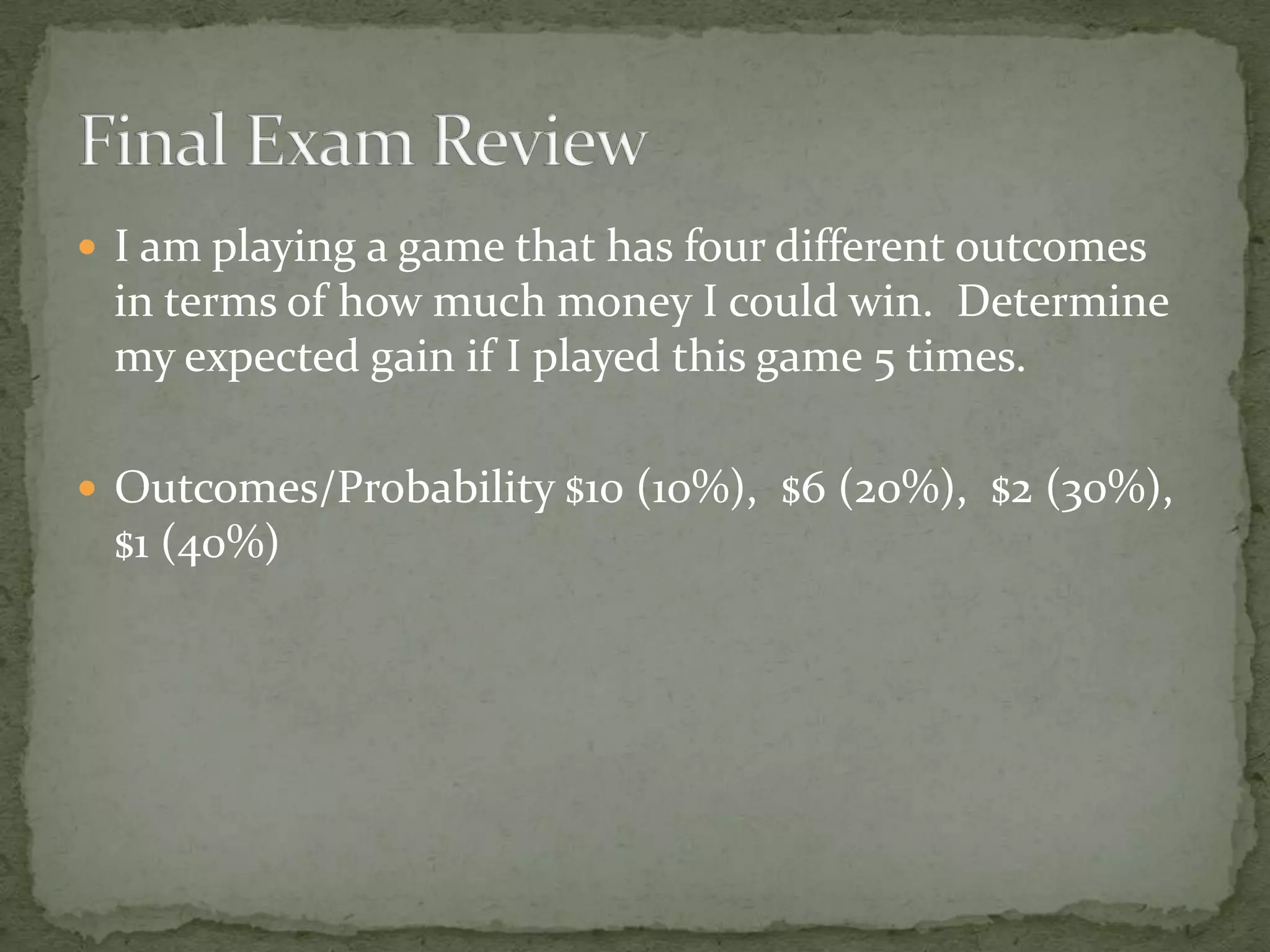  I am playing a game that has four different outcomes
in terms of how much money I could win. Determine
my expected gain if I played this game 5 times.
 Outcomes/Probability $10 (10%), $6 (20%), $2 (30%),
$1 (40%)
 