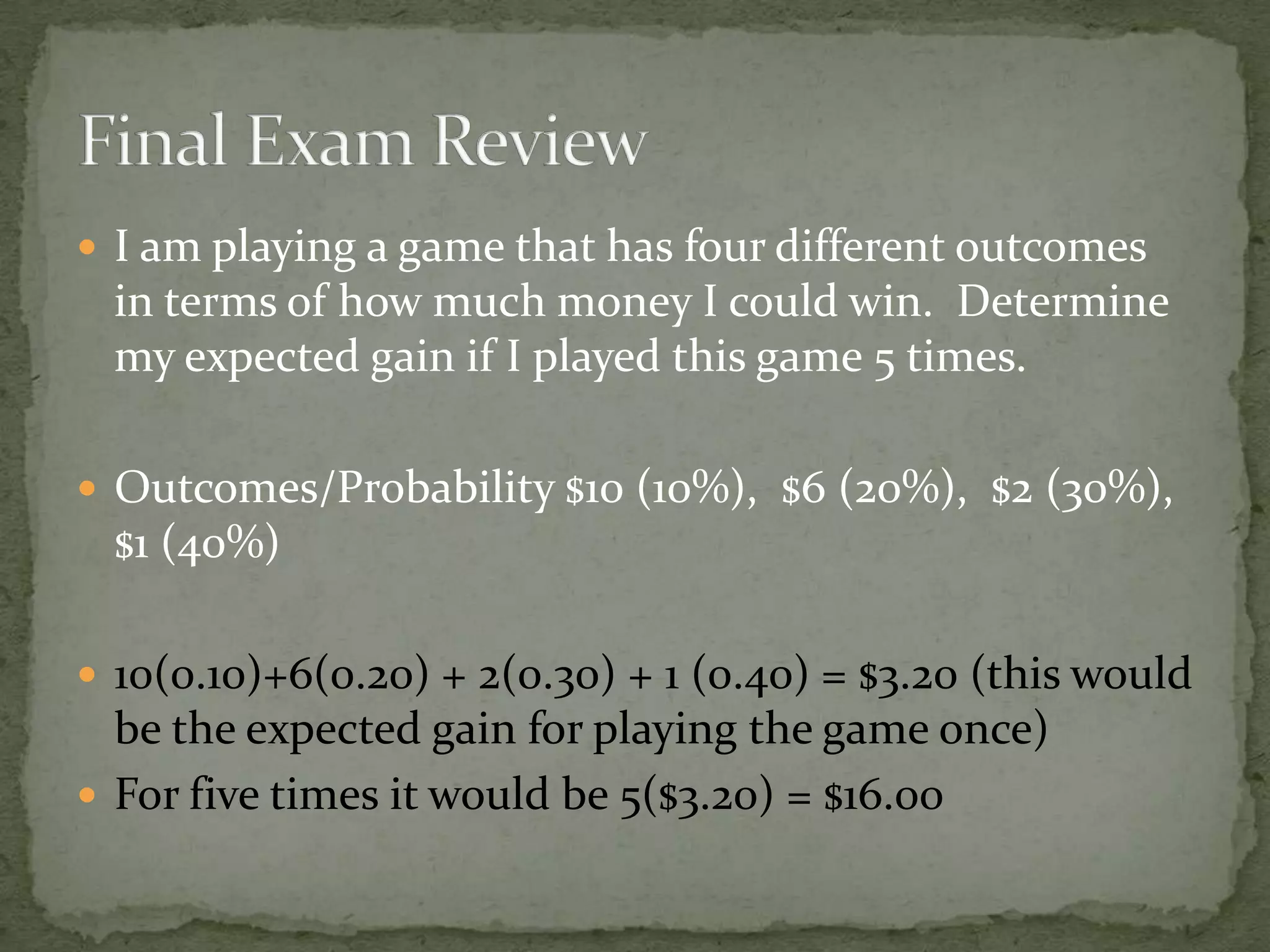  I am playing a game that has four different outcomes
in terms of how much money I could win. Determine
my expected gain if I played this game 5 times.
 Outcomes/Probability $10 (10%), $6 (20%), $2 (30%),
$1 (40%)
 10(0.10)+6(0.20) + 2(0.30) + 1 (0.40) = $3.20 (this would
be the expected gain for playing the game once)
 For five times it would be 5($3.20) = $16.00
 