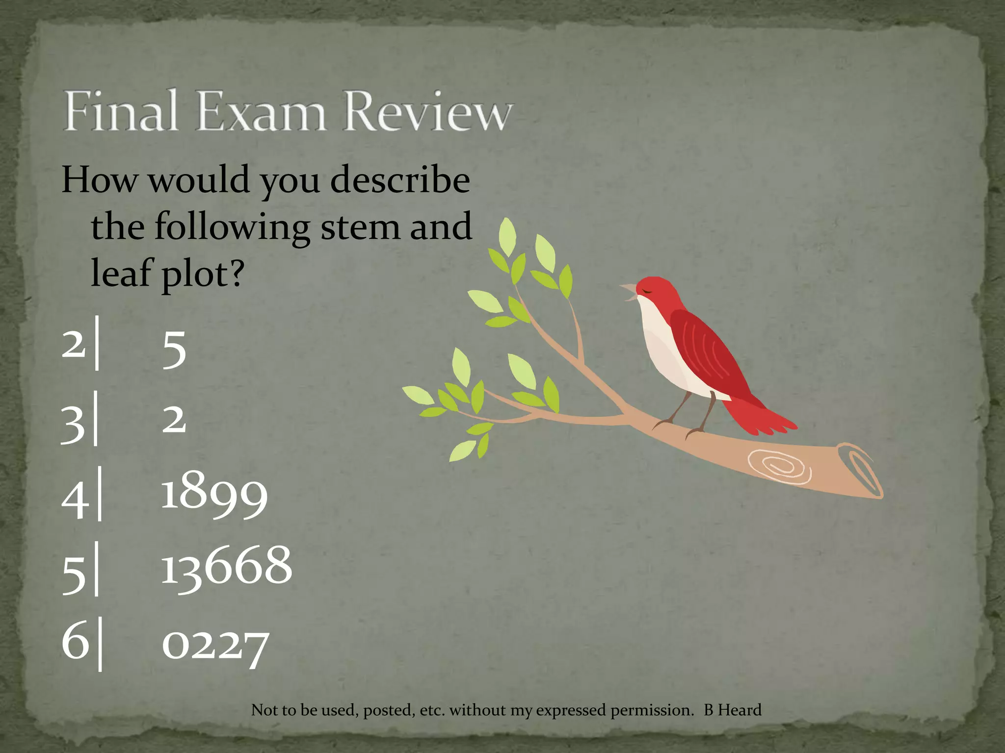 How would you describe
the following stem and
leaf plot?
2| 5
3| 2
4| 1899
5| 13668
6| 0227
Not to be used, posted, etc. without my expressed permission. B Heard
 