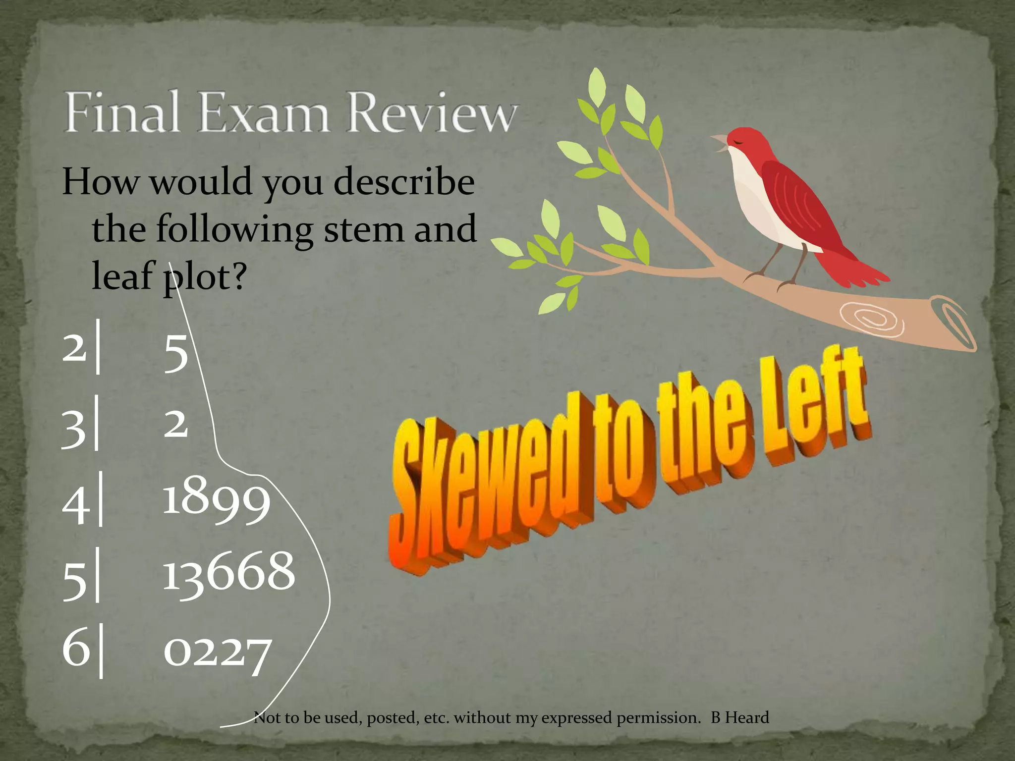 How would you describe
the following stem and
leaf plot?
2| 5
3| 2
4| 1899
5| 13668
6| 0227
Not to be used, posted, etc. without my expressed permission. B Heard
 