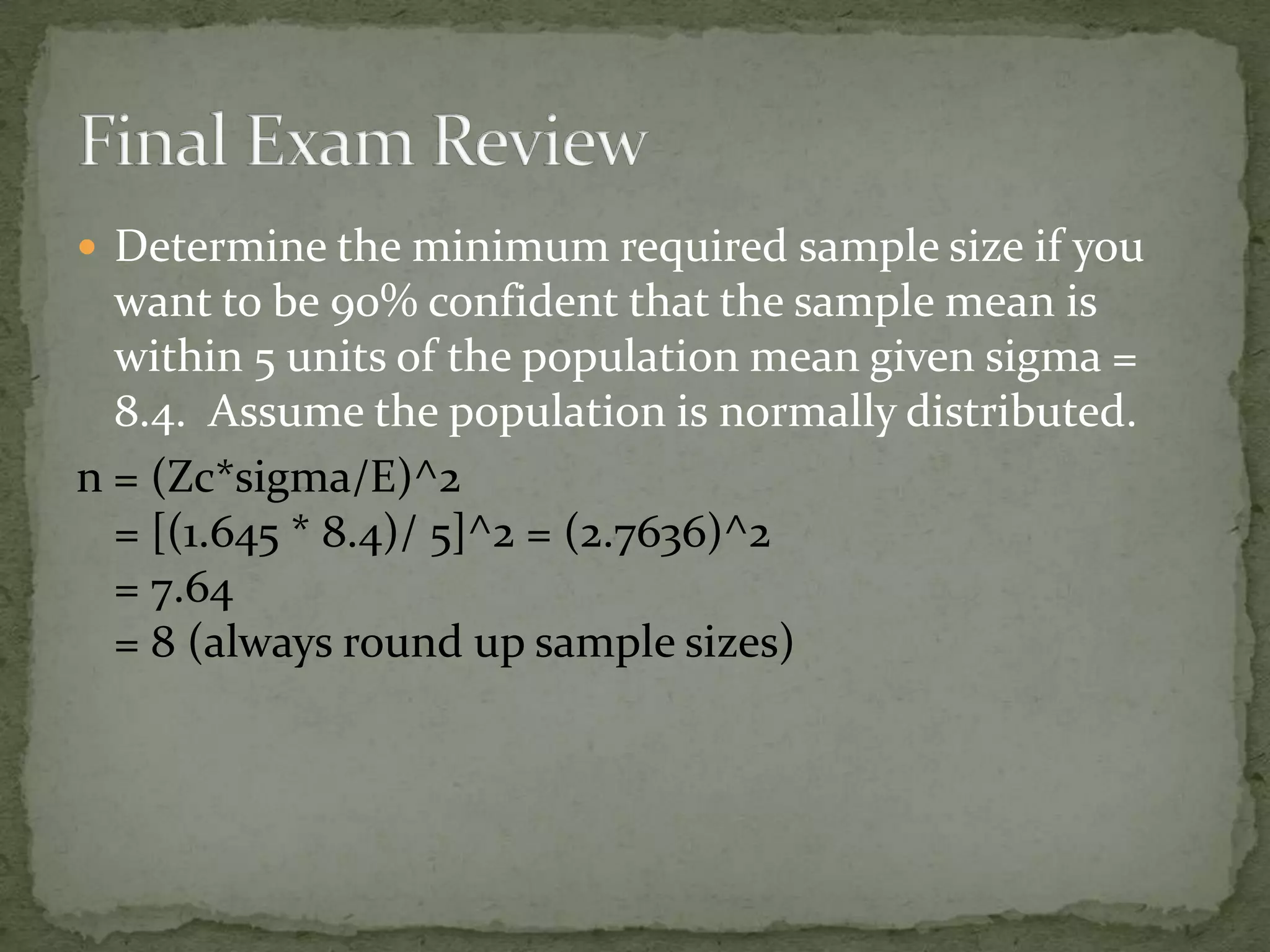  Determine the minimum required sample size if you
want to be 90% confident that the sample mean is
within 5 units of the population mean given sigma =
8.4. Assume the population is normally distributed.
n = (Zc*sigma/E)^2
= [(1.645 * 8.4)/ 5]^2 = (2.7636)^2
= 7.64
= 8 (always round up sample sizes)
 