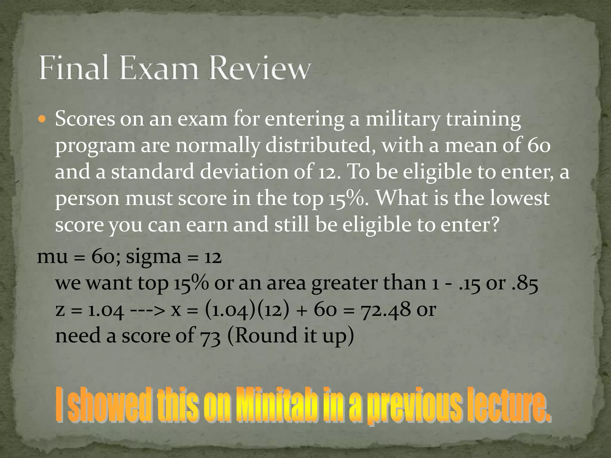  Scores on an exam for entering a military training
program are normally distributed, with a mean of 60
and a standard deviation of 12. To be eligible to enter, a
person must score in the top 15%. What is the lowest
score you can earn and still be eligible to enter?
mu = 60; sigma = 12
we want top 15% or an area greater than 1 - .15 or .85
z = 1.04 ---> x = (1.04)(12) + 60 = 72.48 or
need a score of 73 (Round it up)
 