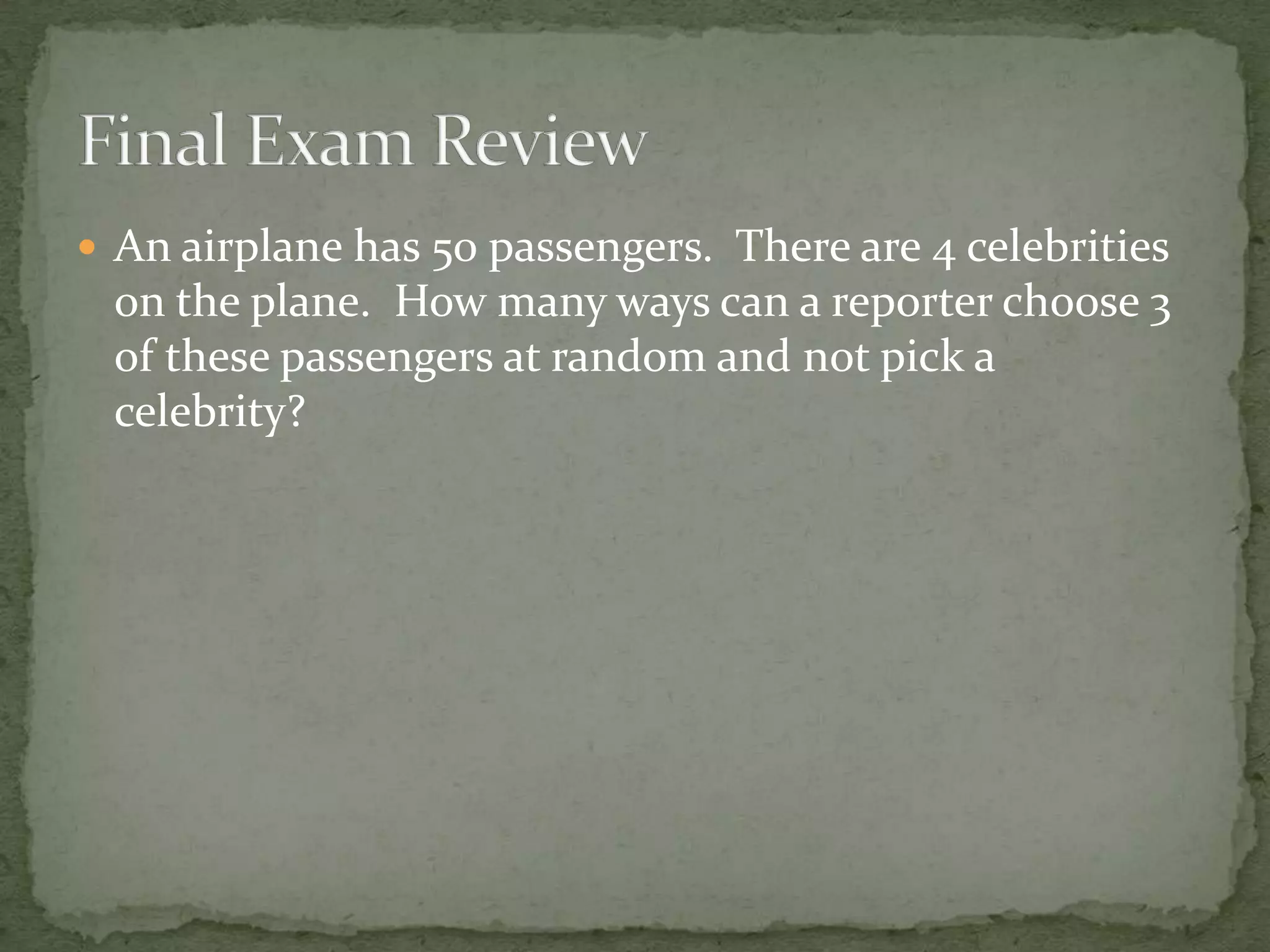  An airplane has 50 passengers. There are 4 celebrities
on the plane. How many ways can a reporter choose 3
of these passengers at random and not pick a
celebrity?
 