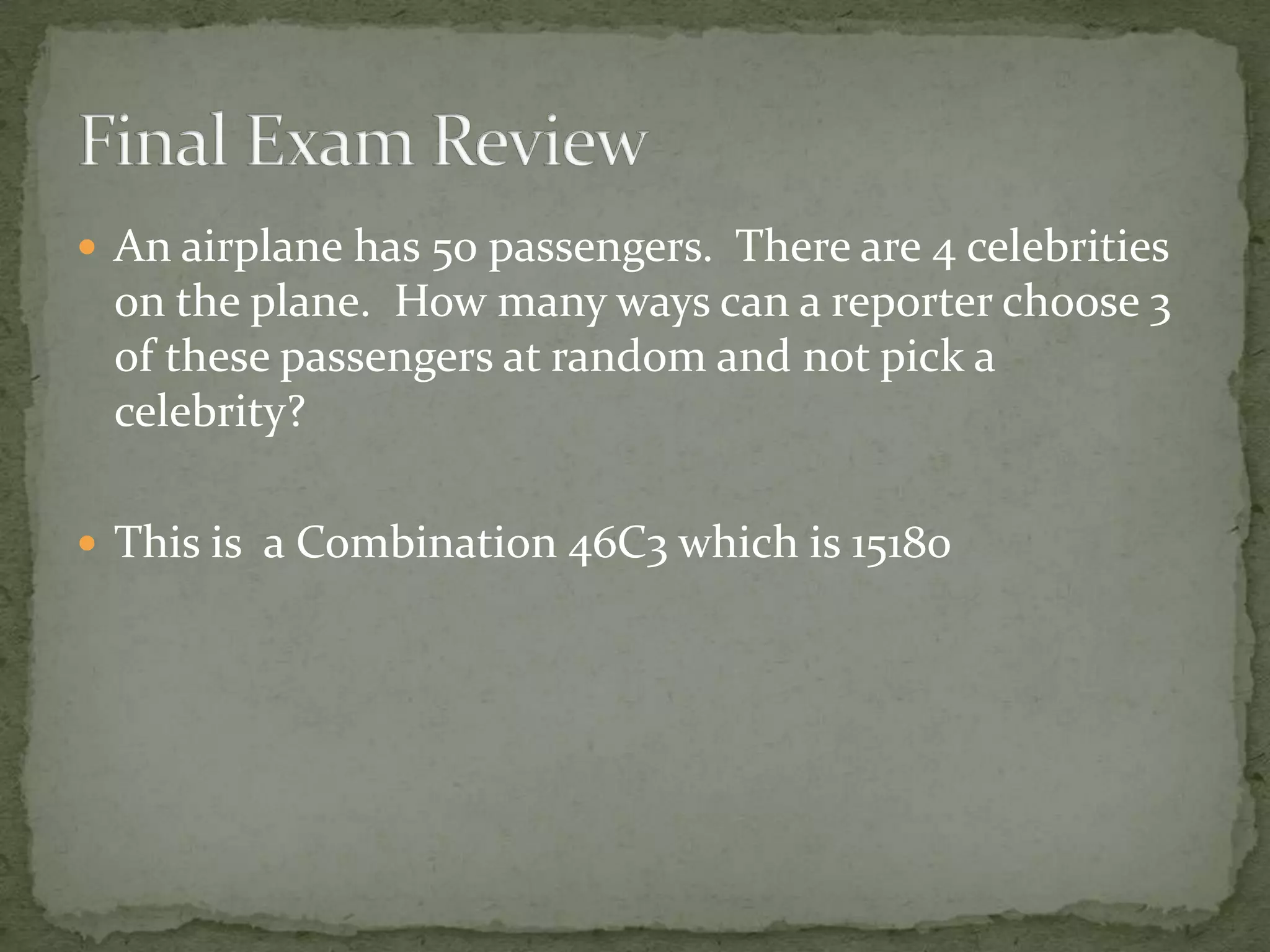  An airplane has 50 passengers. There are 4 celebrities
on the plane. How many ways can a reporter choose 3
of these passengers at random and not pick a
celebrity?
 This is a Combination 46C3 which is 15180
 