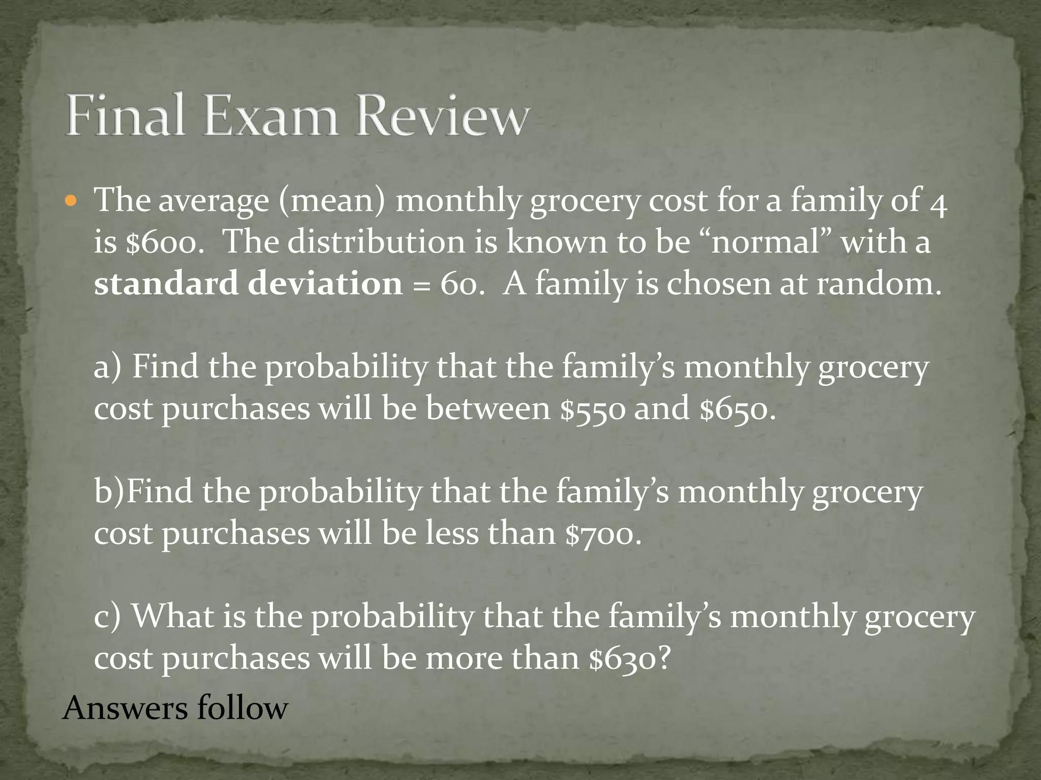  The average (mean) monthly grocery cost for a family of 4
is $600. The distribution is known to be “normal” with a
standard deviation = 60. A family is chosen at random.
a) Find the probability that the family’s monthly grocery
cost purchases will be between $550 and $650.
b)Find the probability that the family’s monthly grocery
cost purchases will be less than $700.
c) What is the probability that the family’s monthly grocery
cost purchases will be more than $630?
Answers follow
 
