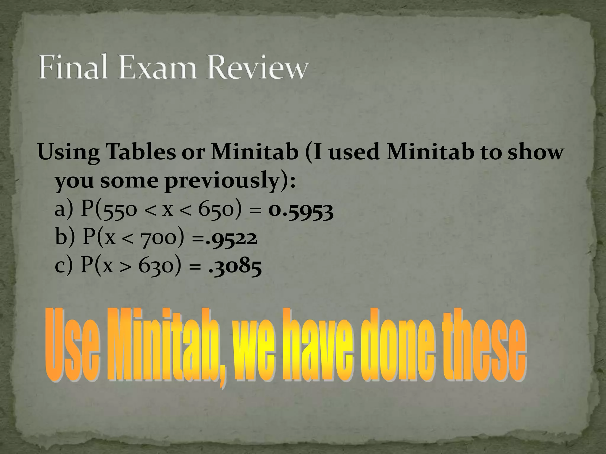 Using Tables or Minitab (I used Minitab to show
you some previously):
a) P(550 < x < 650) = 0.5953
b) P(x < 700) =.9522
c) P(x > 630) = .3085
 