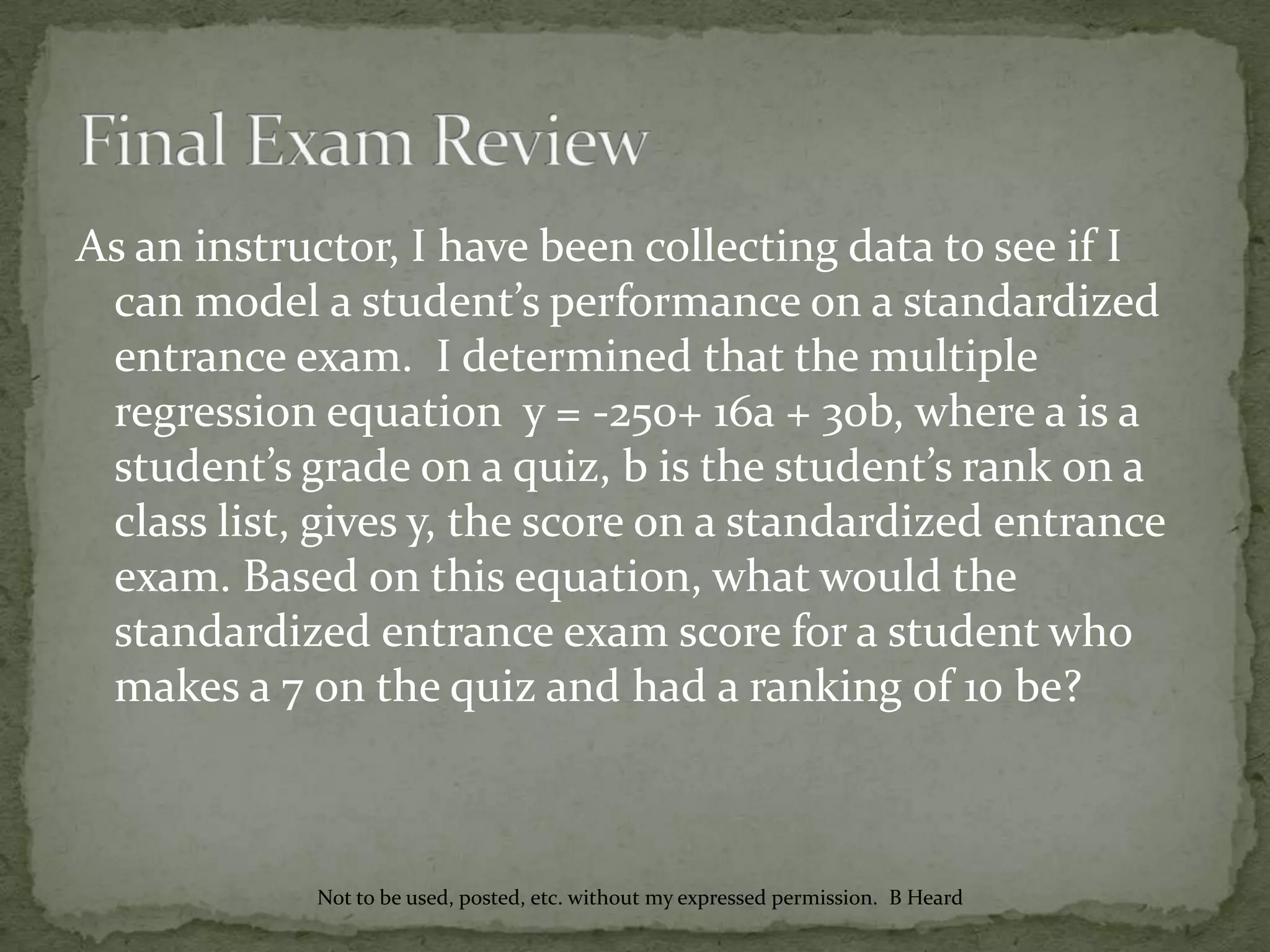 As an instructor, I have been collecting data to see if I
can model a student’s performance on a standardized
entrance exam. I determined that the multiple
regression equation y = -250+ 16a + 30b, where a is a
student’s grade on a quiz, b is the student’s rank on a
class list, gives y, the score on a standardized entrance
exam. Based on this equation, what would the
standardized entrance exam score for a student who
makes a 7 on the quiz and had a ranking of 10 be?
Not to be used, posted, etc. without my expressed permission. B Heard
 
