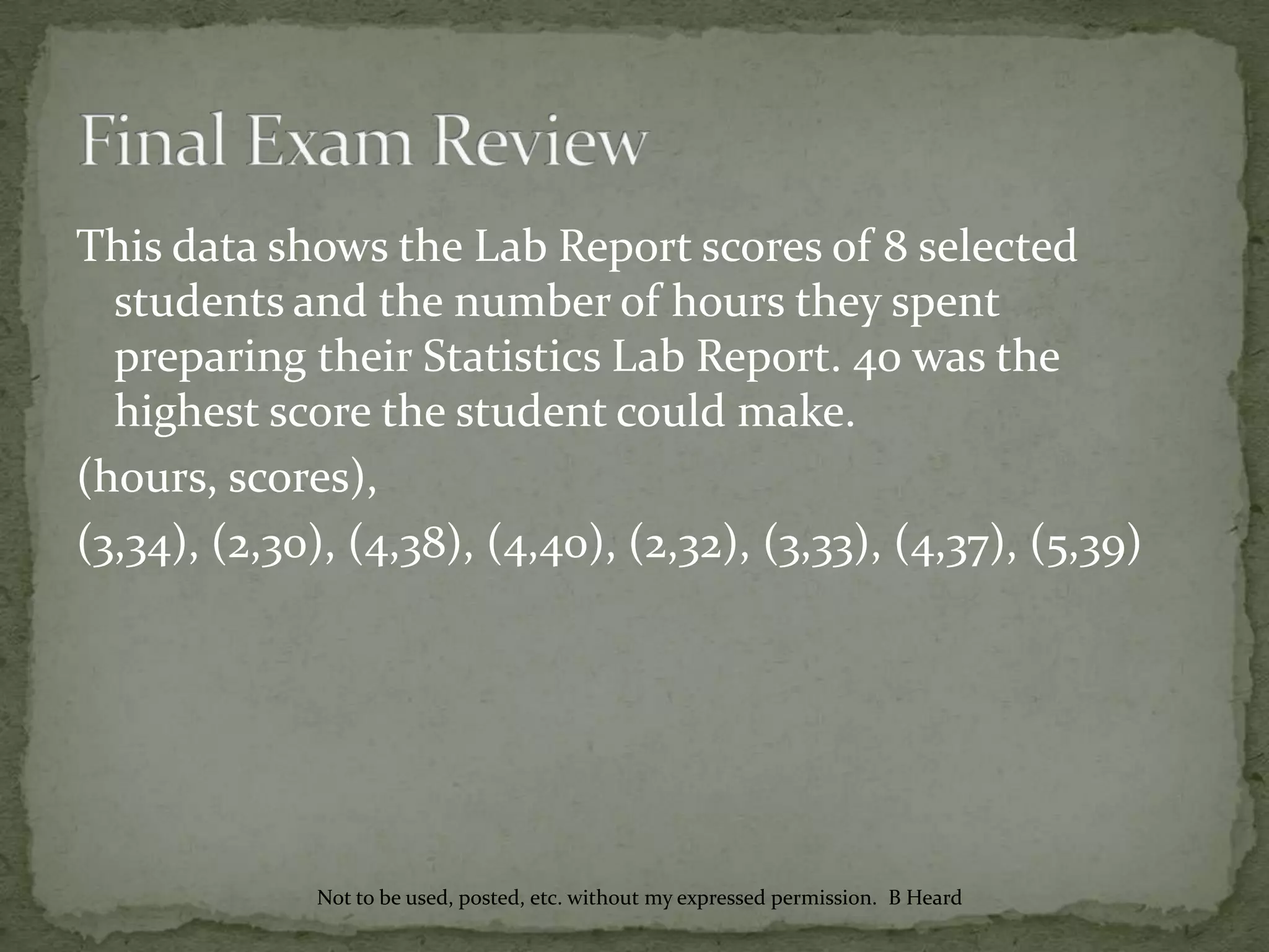 This data shows the Lab Report scores of 8 selected
students and the number of hours they spent
preparing their Statistics Lab Report. 40 was the
highest score the student could make.
(hours, scores),
(3,34), (2,30), (4,38), (4,40), (2,32), (3,33), (4,37), (5,39)
Not to be used, posted, etc. without my expressed permission. B Heard
 