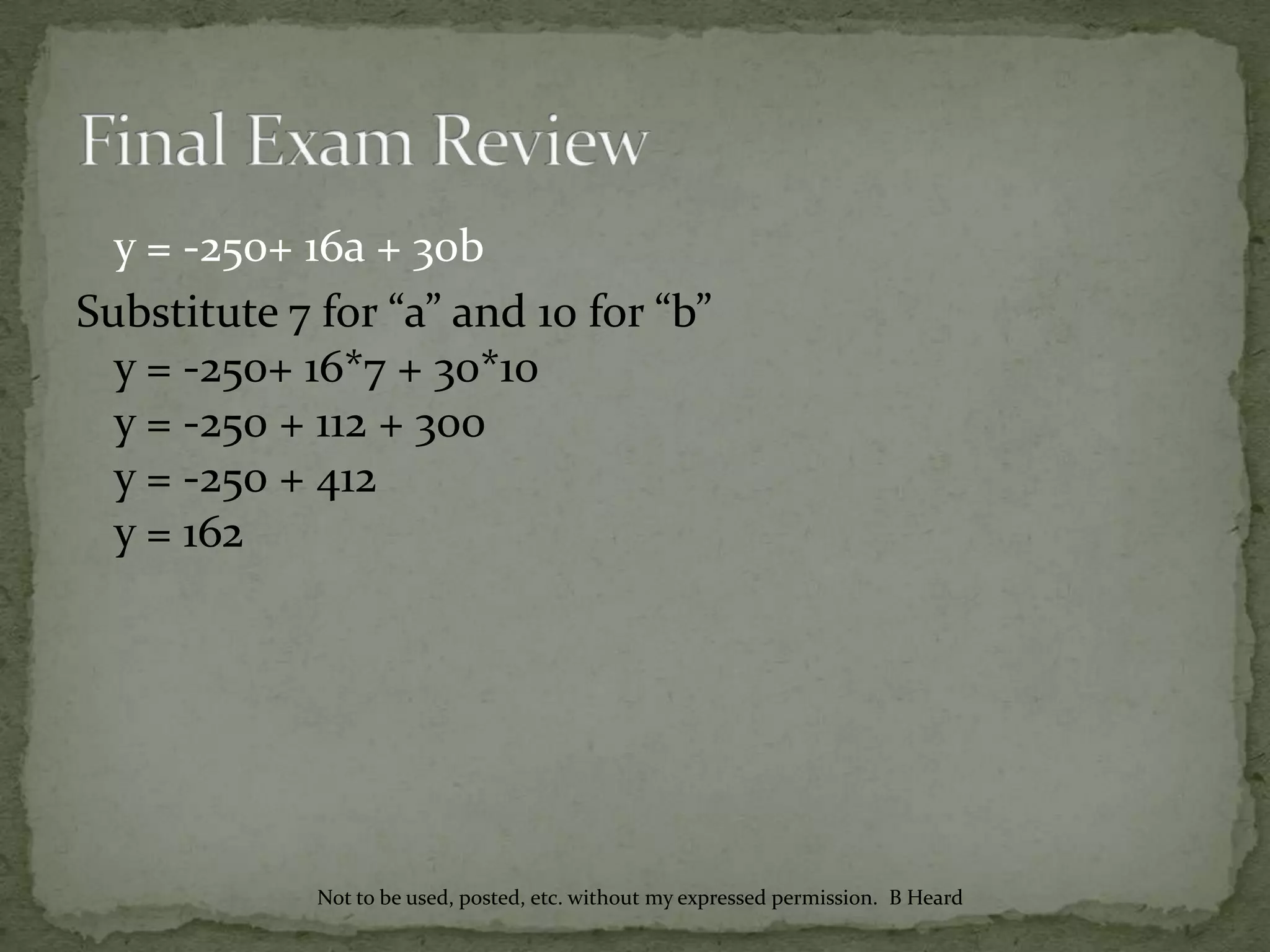 y = -250+ 16a + 30b
Substitute 7 for “a” and 10 for “b”
y = -250+ 16*7 + 30*10
y = -250 + 112 + 300
y = -250 + 412
y = 162
Not to be used, posted, etc. without my expressed permission. B Heard
 