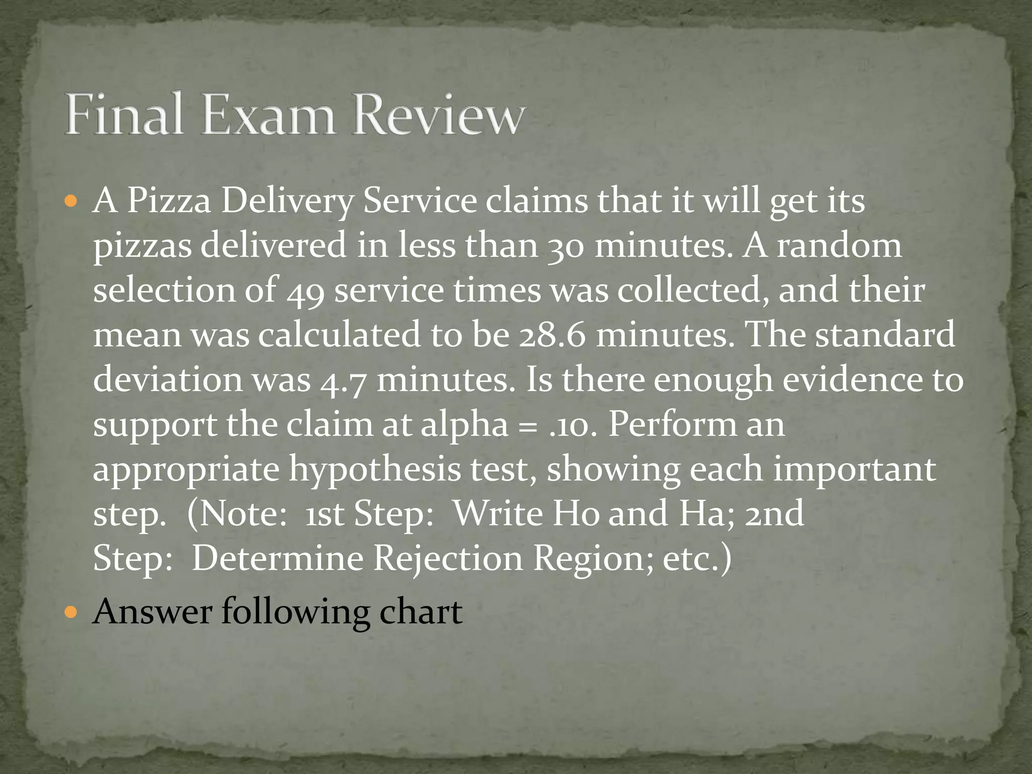  A Pizza Delivery Service claims that it will get its
pizzas delivered in less than 30 minutes. A random
selection of 49 service times was collected, and their
mean was calculated to be 28.6 minutes. The standard
deviation was 4.7 minutes. Is there enough evidence to
support the claim at alpha = .10. Perform an
appropriate hypothesis test, showing each important
step. (Note: 1st Step: Write Ho and Ha; 2nd
Step: Determine Rejection Region; etc.)
 Answer following chart
 