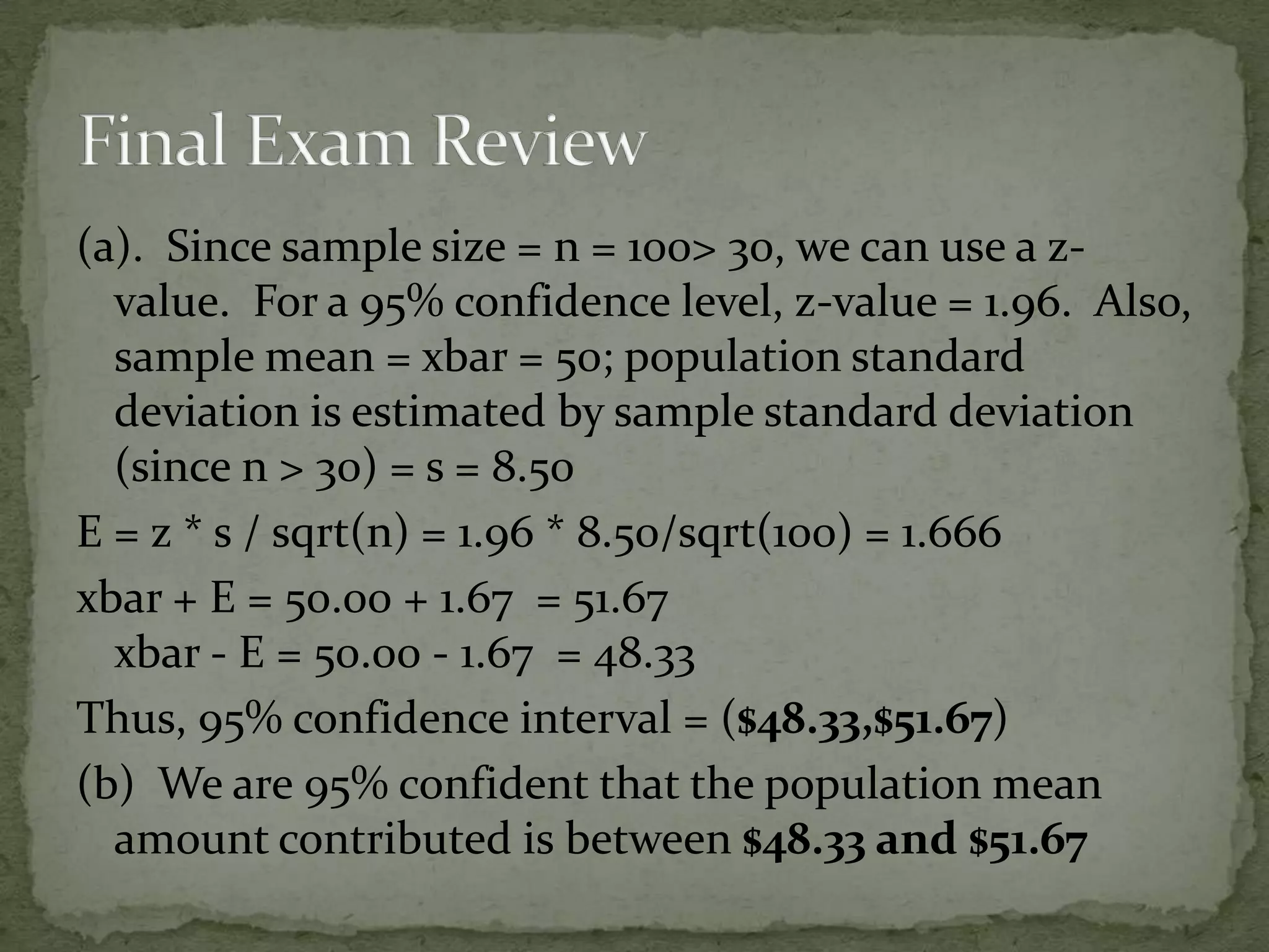(a). Since sample size = n = 100> 30, we can use a z-
value. For a 95% confidence level, z-value = 1.96. Also,
sample mean = xbar = 50; population standard
deviation is estimated by sample standard deviation
(since n > 30) = s = 8.50
E = z * s / sqrt(n) = 1.96 * 8.50/sqrt(100) = 1.666
xbar + E = 50.00 + 1.67 = 51.67
xbar - E = 50.00 - 1.67 = 48.33
Thus, 95% confidence interval = ($48.33,$51.67)
(b) We are 95% confident that the population mean
amount contributed is between $48.33 and $51.67
 