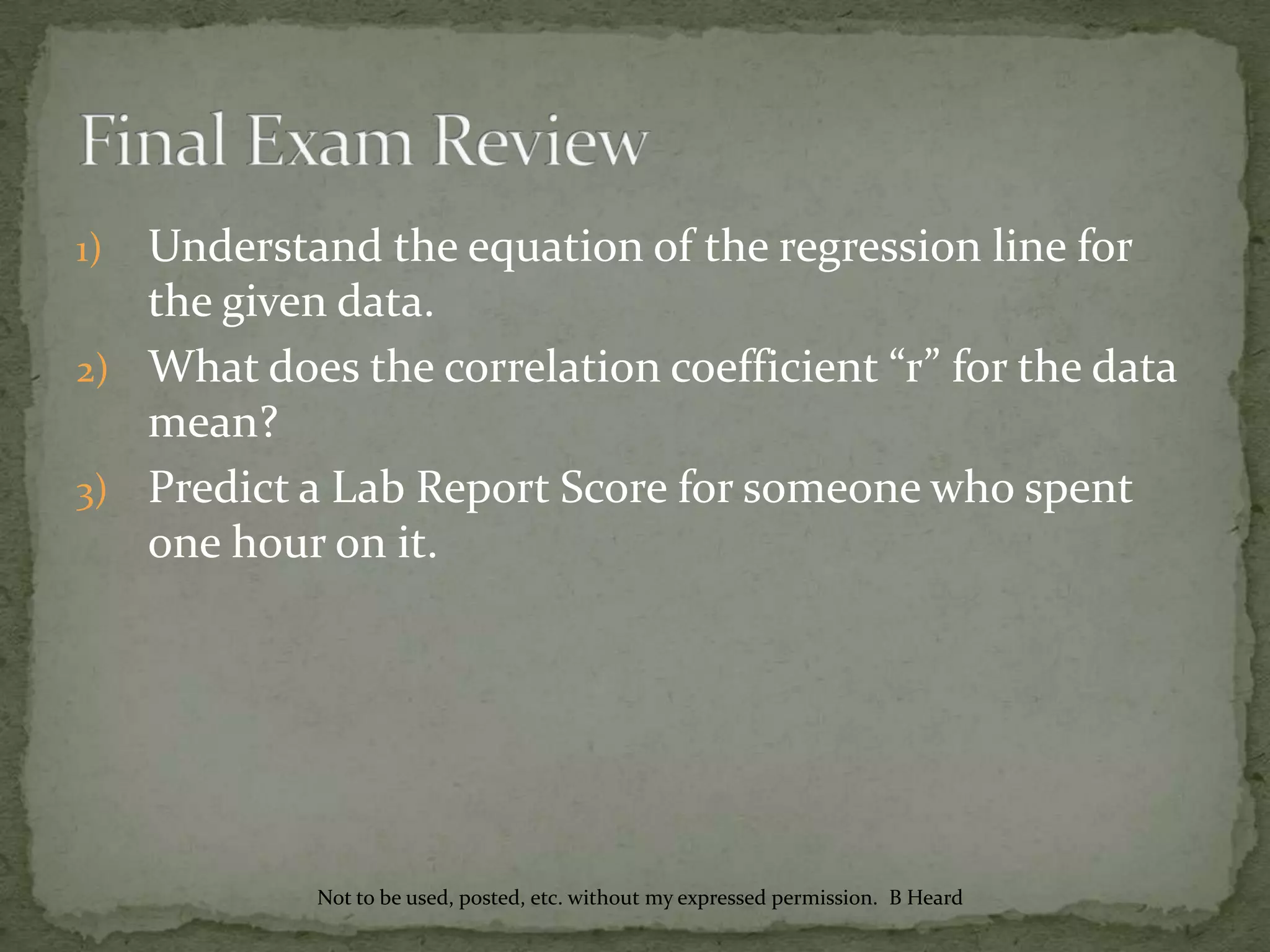 1) Understand the equation of the regression line for
the given data.
2) What does the correlation coefficient “r” for the data
mean?
3) Predict a Lab Report Score for someone who spent
one hour on it.
Not to be used, posted, etc. without my expressed permission. B Heard
 