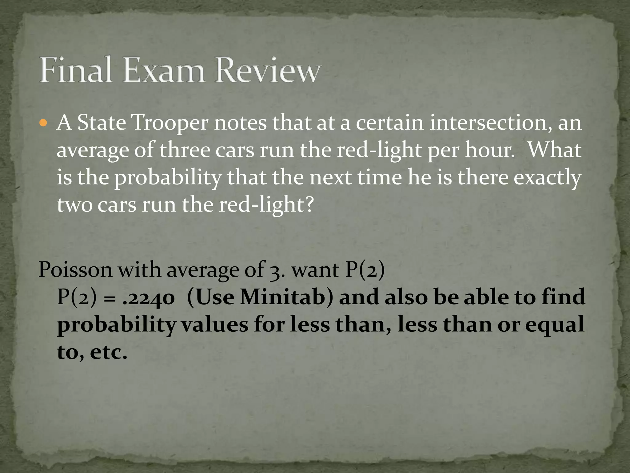  A State Trooper notes that at a certain intersection, an
average of three cars run the red-light per hour. What
is the probability that the next time he is there exactly
two cars run the red-light?
Poisson with average of 3. want P(2)
P(2) = .2240 (Use Minitab) and also be able to find
probability values for less than, less than or equal
to, etc.
 