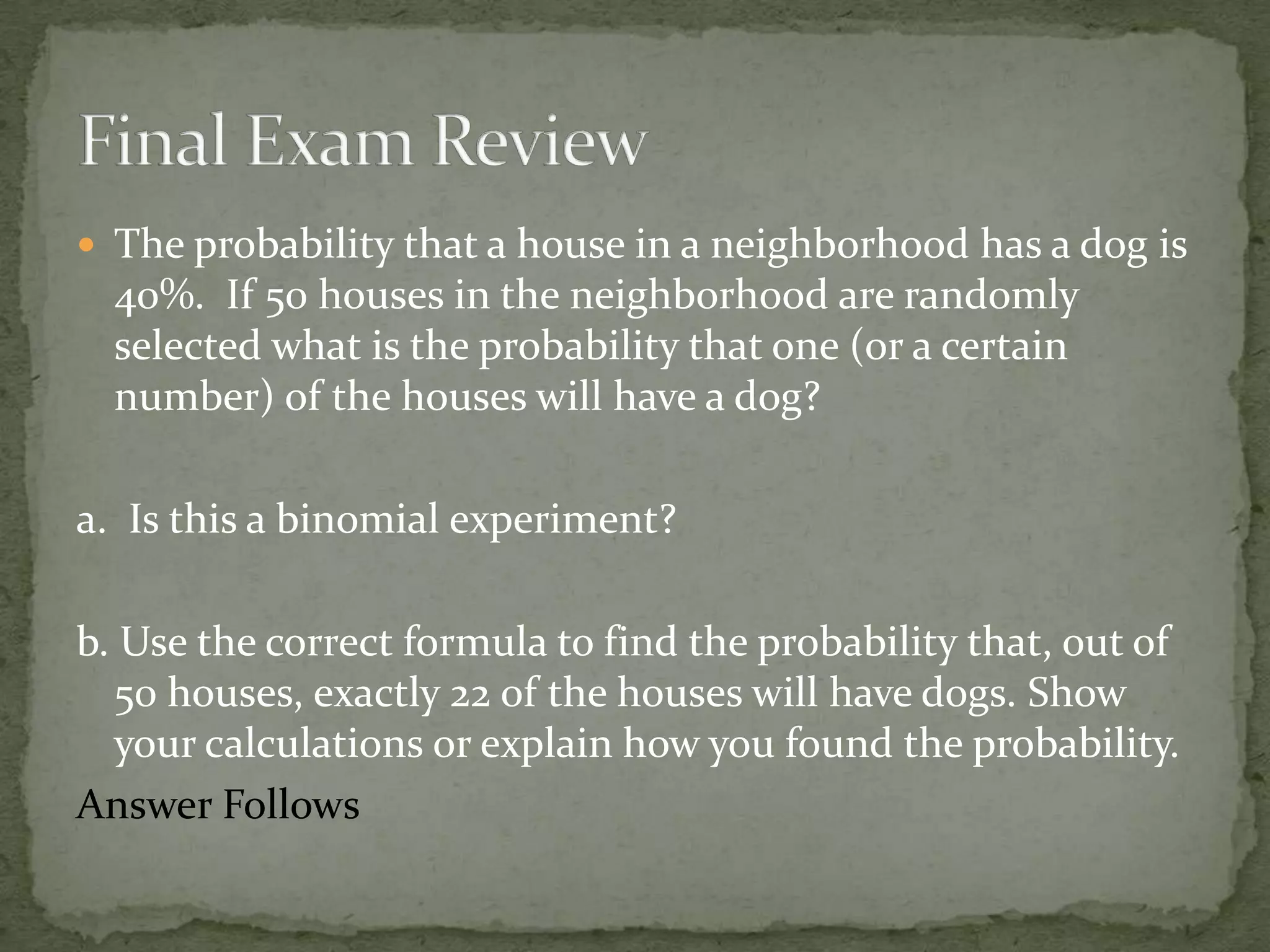  The probability that a house in a neighborhood has a dog is
40%. If 50 houses in the neighborhood are randomly
selected what is the probability that one (or a certain
number) of the houses will have a dog?
a. Is this a binomial experiment?
b. Use the correct formula to find the probability that, out of
50 houses, exactly 22 of the houses will have dogs. Show
your calculations or explain how you found the probability.
Answer Follows
 