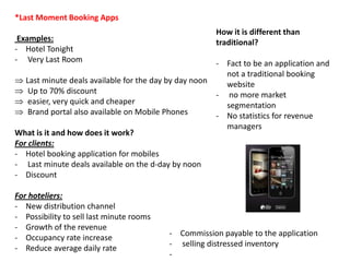 *Last Moment Booking Apps
                                                         How it is different than
 Examples:                                               traditional?
- Hotel Tonight
- Very Last Room                                         - Fact to be an application and
                                                           not a traditional booking
   Last minute deals available for the day by day noon     website
    Up to 70% discount                                   - no more market
    easier, very quick and cheaper                         segmentation
    Brand portal also available on Mobile Phones         - No statistics for revenue
                                                           managers
What is it and how does it work?
For clients:
- Hotel booking application for mobiles
- Last minute deals available on the d-day by noon
- Discount

For hoteliers:
- New distribution channel
- Possibility to sell last minute rooms
- Growth of the revenue
                                           - Commission payable to the application
- Occupancy rate increase
                                           - selling distressed inventory
- Reduce average daily rate
                                           -
 